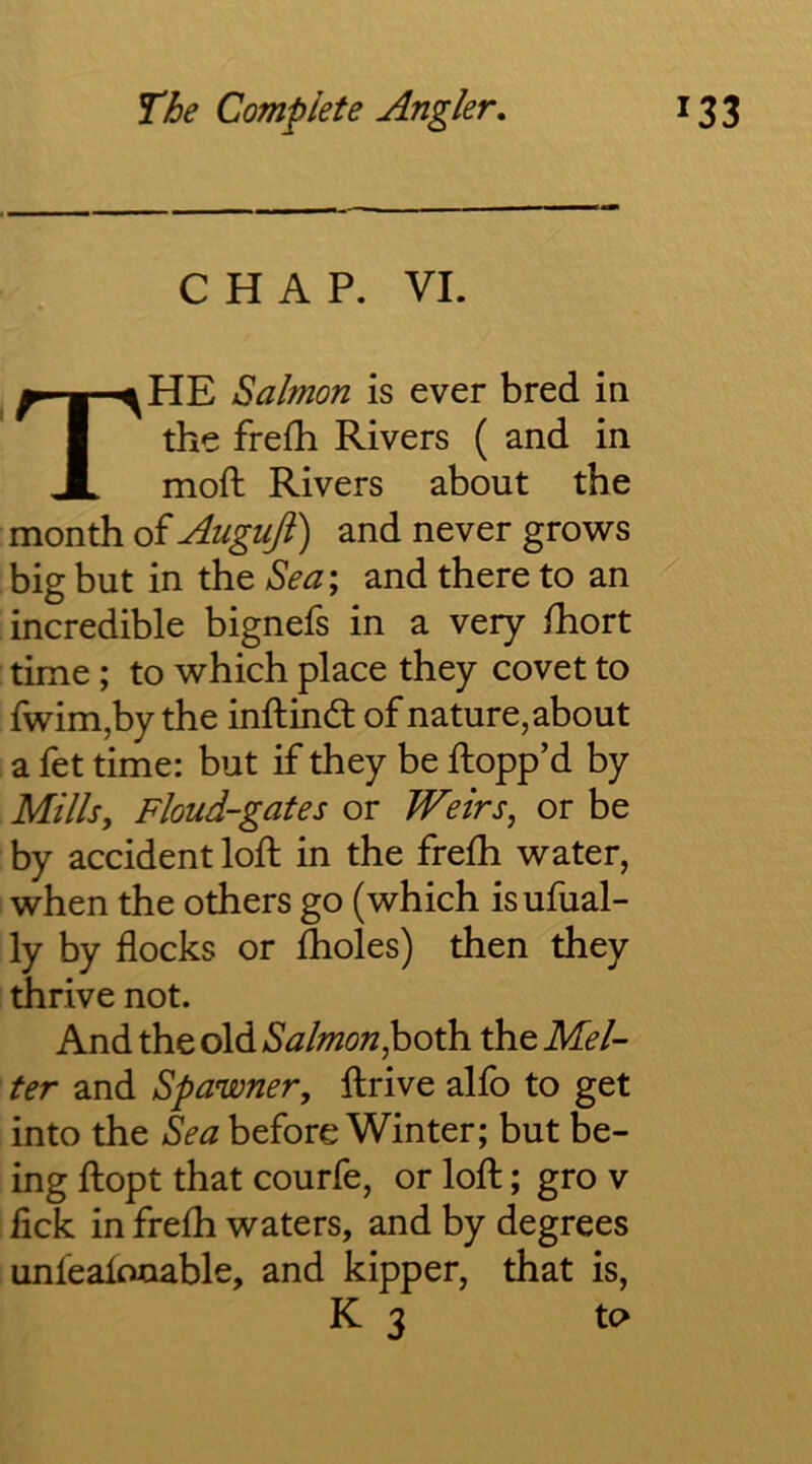 CHAP. VI. * The Salmon is ever bred in the frefh Rivers ( and in moft Rivers about the . month of Auguji) and never grows big but in the Sea; and there to an [incredible bignefs in a very fhort time; to which place they covet to ' fwim,by the inftind: of nature, about I a fet time: but if they be flopp’d by , Millsy Floud-gates or Weirs, or be by accident loft in the frefti water, when the others go (which isufual- ly by flocks or fholes) then they thrive not. And the old Salmon^oth. the Mel- ter and Spawner, ftrive alfo to get into the Sea before Winter; but be- ing ftopt that courfe, or loft; gro v lick in frefh waters, and by degrees unleafouable, and kipper, that is, K 3 to