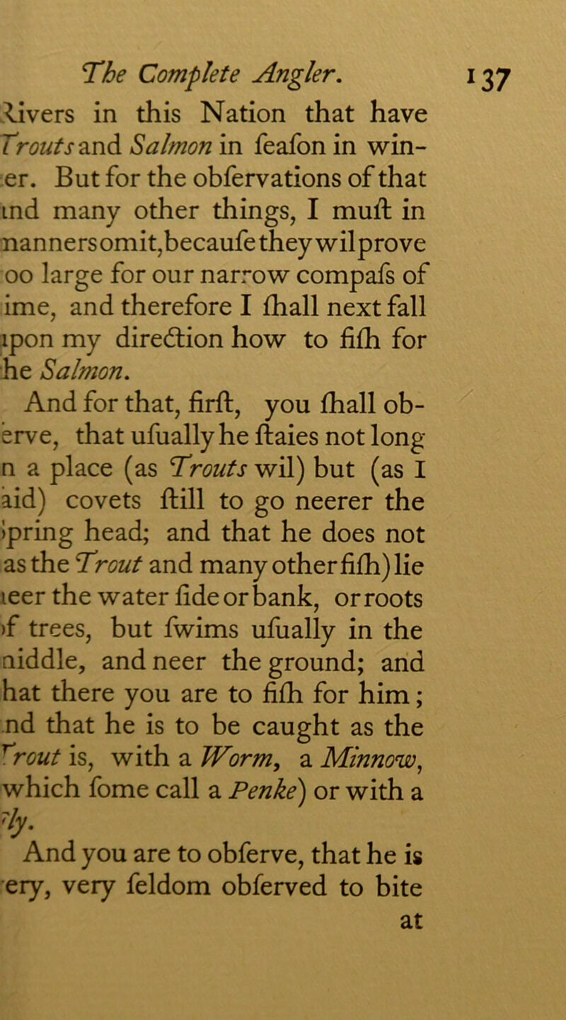 .^vers in this Nation that have Trouts^iVidi Salmon in feafon in win- er. But for the obfervations of that ind many other things, I muft in nannersomit,becaufetheywilprove oo large for our narrow compafs of ime, and therefore I fhall next fall ipon my diredlion how to fiih for he Salmon. And for that, firft, you fhall ob- erve, that ufually he ftaies not long n a place (as Trouts wil) but (as I aid) covets ftill to go neerer the )pring head; and that he does not as the Trout and many other fifh) lie leer the water fide or bank, or roots )f trees, but fwims ufually in the niddle, and neer the ground; arid hat there you are to fifh for him; nd that he is to be caught as the ^rout is, with a Worm, a Minnow, which fome call a Penke) or with a Hy. And you are to obferve, that he is ery, very feldom obferved to bite at