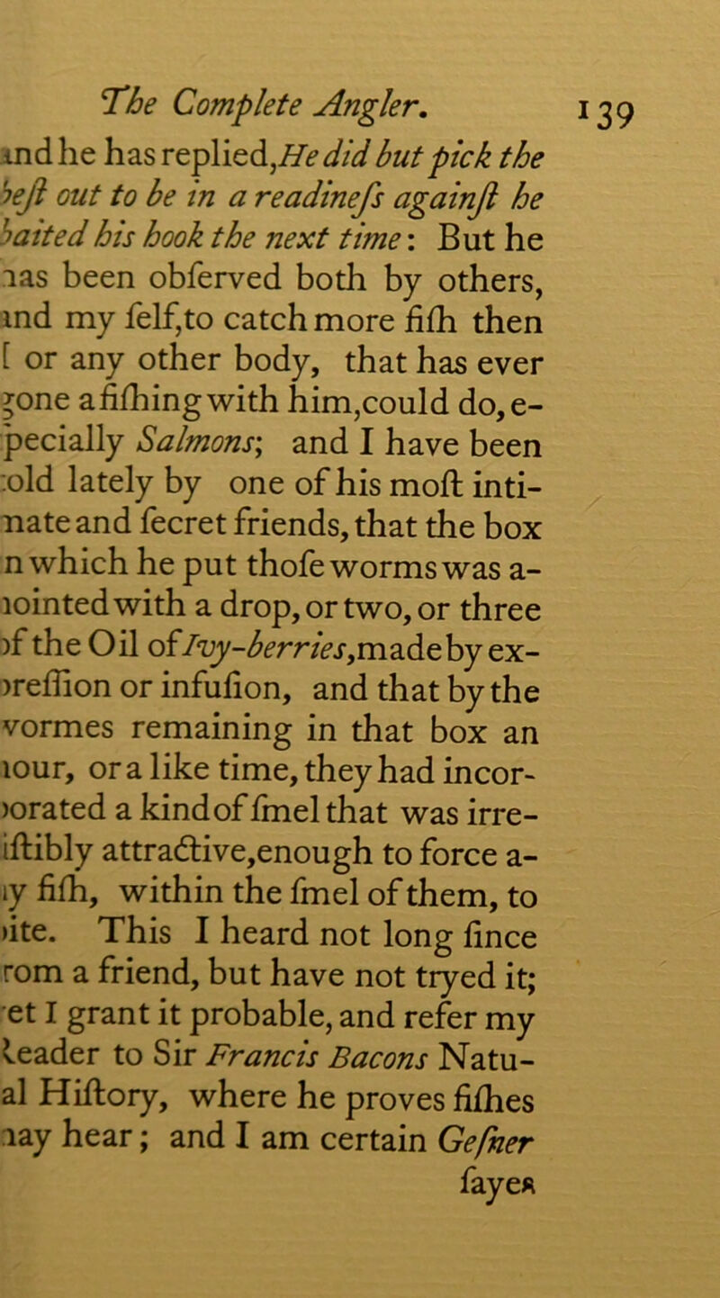 ind he has replied,but pick the heji out to be tn a readinefs againjl he hatted his hook the next time: But he las been obferved both by others, md my felf,to catch more filh then [ or any other body, that has ever >one afilhingwith him,could do,e- pecially Salmons^ and I have been :old lately by one of his mod: inti- nate and fecret friends, that the box n which he put thofe worms was a- lointed with a drop, or two, or three )f the Oil of/‘z^-^frr/(?j’,madeby ex- )reffion or infufion, and that by the vormes remaining in that box an lOur, or a like time, they had incor- )orated a kind of fmel that was irre- iftibly attradlive,enough to force a- ly fifh, within the fmel of them, to >ite. This I heard not long hnce rom a friend, but have not tryed it; et I grant it probable, and refer my leader to Sir Francis Bacons Natu- al Hiftory, where he proves fifhes lay hear; and I am certain Gefner