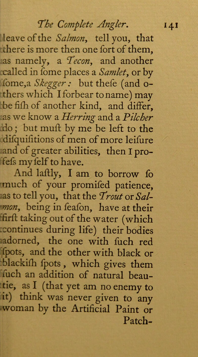 leave of the Salmon, tell you, that there is more then one fort of them, :as namely, a T'econ, and another jcalled in fome places a Samlet, or by ibme,a Skegger: but thefe (and o- thers which I forbear to name) may be fifh of another kind, and differ, ;'.as we know a Herring and a Pilcher jdo; but mufl by me be left to the difquiiitions of men of more leifure ■and of greater abilities, then I pro- rfefs myfelf to have. And laftly, I am to borrow fb rmuch of your promifed patience, sas to tell you, that the Trout or Sal- mon, being in feafon, have at their Efirft taking out of the water (which [continues during life) their bodies ladorned, the one with fuch red i fpots, and the other with black or [blackifh fpots , which gives them ifuch an addition of natural beau- 'tie, as I (that yet am no enemy to it) think was never given to any ^ woman by the Artificial Paint or Patch-