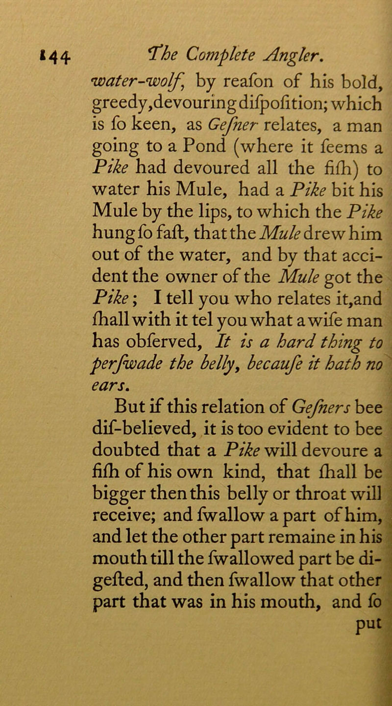 water-wolf^ by reafon of his bold, greedy,devouring difpofition; which is fo keen, as Gefner relates, a man going to a Pond (where it feems a Pike had devoured all the fifh) to water his Mule, had a Pike bit his Mule by the lips, to which the Pike hung fo faft, that the Mule drew him out of the water, and by that acci- dent the owner of the Mule got the Pike; I tell you who relates it,and fhall with it tel you what a wife man has obferved. It is a hard thing to perjwade the belly, becaufe it hath no ears. But if this relation of Gefners bee dif-believed, it is too evident to bee doubted that a Pike will devoure a filh of his own kind, that lhall be bigger then this belly or throat will receive; and Iwallow a part of him, and let the other part remaine in his mouth till the fwallowed part be di- gefted, and then fwallow that other part that was in his mouth, and fo