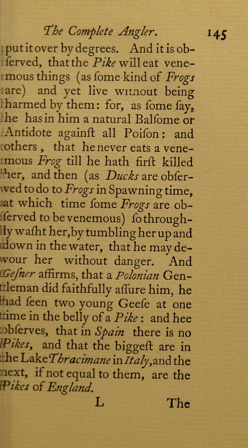 . put it over by degrees. And it is ob- • ferved, that the Pike will eat vene- ; mous things (as fome kind of Frogs are) and yet live wimout being I harmed by them: for, as fome fay^ rhe has in him a natural Balfome or .Antidote againft all Poifon: and : others , that he never eats a vene- :mous Frog till he hath firft killed *^her, and then (as Ducks are obler- wed to do to Frogs in Spawning time, :at which time Ibme Frogs are ob- 1 ferved to be venemous) fo through- 1 ly wafht her,by tumbling her up and cdown in the water, that he may de- vvour her without danger. And LGefner affirms, that a Polonian Gen- t deman did faithfully affiire him, he [had feen two young Geefe at one tdme in the belly of a Pike: and hee :obferves, that in Spain there is no IPikes, and that the biggeft are in ::he L^keTljracimane inltaly,3.nd the next, if not equal to them, are the IPikes of England. L The