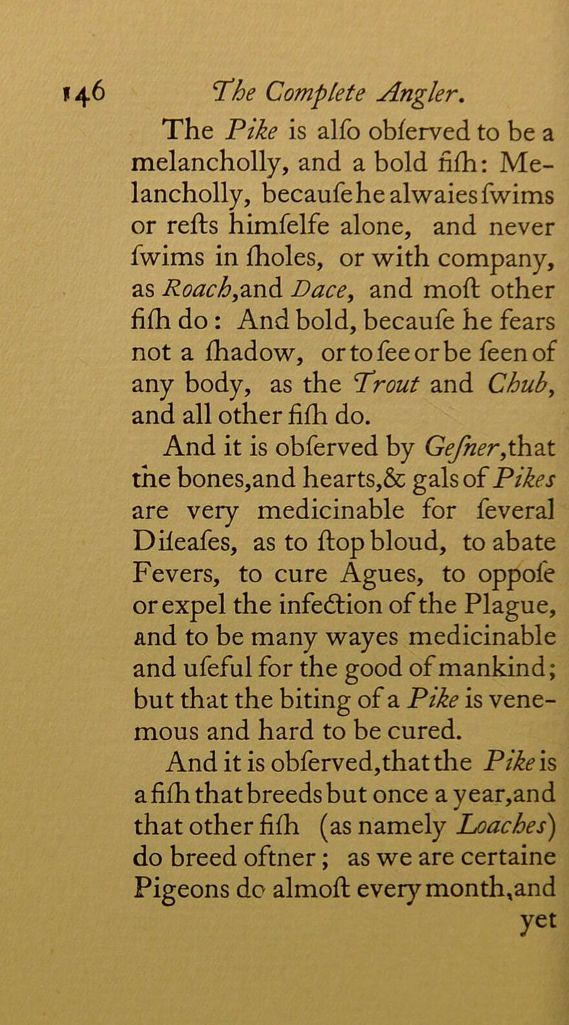 The Pike is alfb obferved to be a melancholly, and a bold nfb: Me- lancholly, becaufehe alwaies fwims or refts himfelfe alone, and never fwims in fholes, or with company, as Roach,2Ji^ Dace, and mofl; other fifh do: And bold, becaufe he fears not a fhadow, or to fee or be feen of any body, as the T^rout and Chub, and all other fifh do. And it is obferved by Gefner,\S\2X the bones,and hearts,& gals of Fikes are very medicinable for feveral Dileafes, as to flop bloud, to abate Fevers, to cure Agues, to oppofe or expel the infedlion of the Plague, and to be many wayes medicinable and ufeful for the good of mankind; but that the biting of a Fike is veno- mous and hard to be cured. And it is obferved,thatthe FIke is a fifh that breeds but once ayear,and that other fifh (as namely Loaches) do breed oftner; as we are certaine Pigeons do almofl every month,and yet