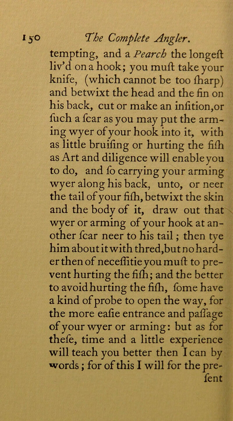 tempting, and a Pearch the longeft liv’d on a hook; you muft take your knife, (which cannot be too fharp) and betwixt the head and the fin on his back, cut or make an infition,or fuch a fear as you may put the arm- ing wyer of your hook into it, with as little bruifing or hurting the fifii as Art and diligence will enable you to do, and fo carrying your arming wyer along his back, unto, or neer the tail of your fifh, betwixt the skin and the body of it, draw out that ^ wyer or arming of your hook at an- other fear neer to his tail; then tye him about it with thred,but no hard- er then of neceffitieyoumufl: to pre- vent hurting the fifh; and the better toavoidhurtingthefifh, fomehave a kind of probe to open the way, for the more eafie entrance and paffage ofyourwyeror arming: but as for thefe, time and a little experience will teach you better then I can by words; for of this I will for the pre- fent