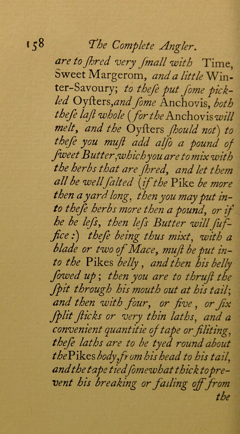 are to jhred very /mail with Time, Sweet Margerom, and a little Win- ter-Savoury; to thefe put fome pick- led OyfterSj^W fome Anchovis, both thefe laf whole [for the KnchoTis will melt, and the Oyfters fhould not) to thefe you muft add alfo a pound of fweet Butter ^whichyou are to mix with the herbs that are fhred, and let them all be well faked [if the Pike be more then a yard, long ^ then you may put in- to thefe herbs more then a pound, or if he be lefs, then lefs Butter willfuf- fice:) thefe being thus mixt^ with a blade or two of Mace, mufi be put in- to the Pikes belly, and then his belly fowed up; then you are to thruf the fpit through his mouth out at his tail\ and then with four, or five, or fx fplit fticks or very thin laths ^ and a convenient quant it ie of tape orfiliting, thefe laths are to be tyed round about theV\k.QS body from his head to his tail^ andthe tape tiedfomewhat thick to pre- vent his breaking or fading off from the