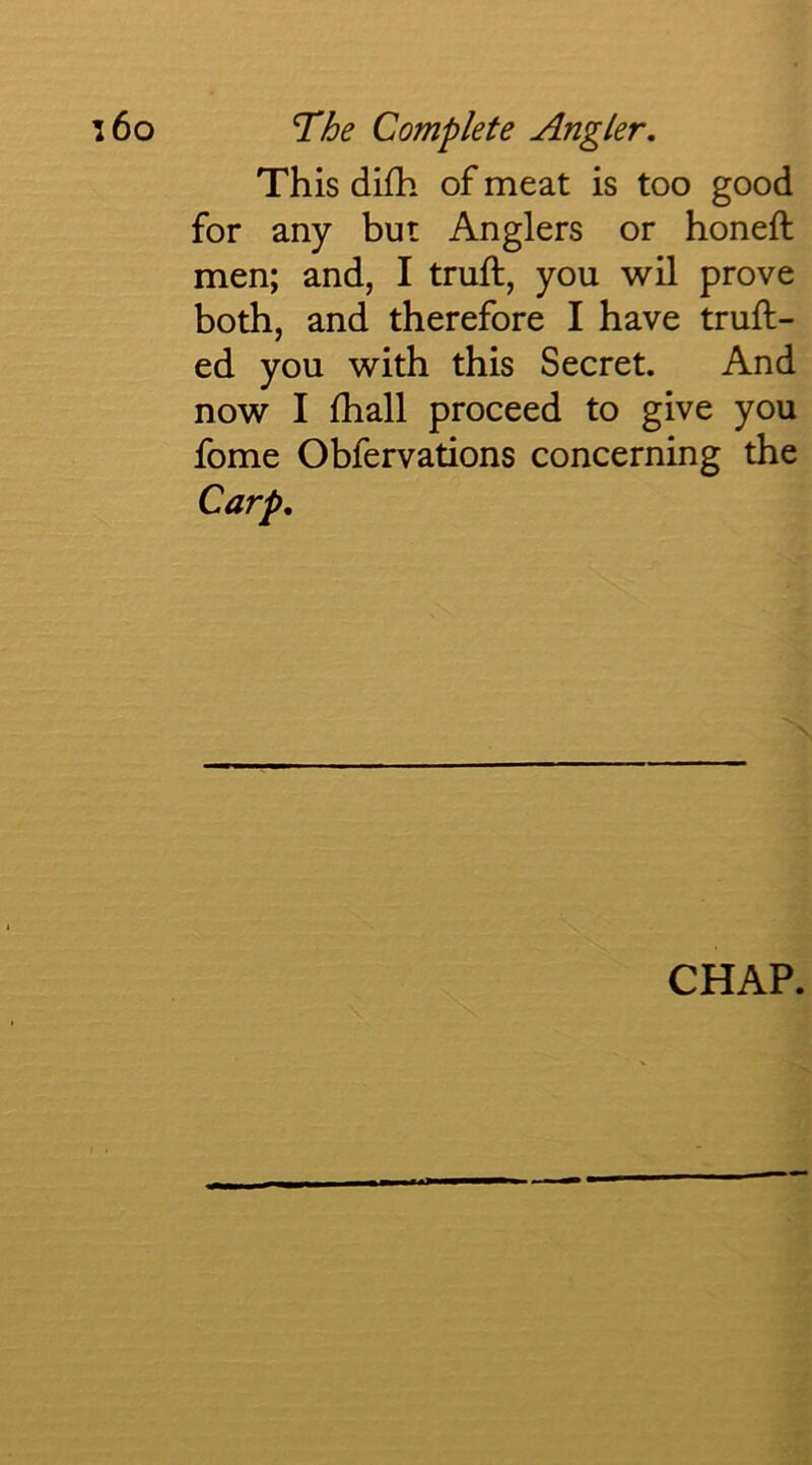 This difh of meat is too good for any but Anglers or honeft men; and, I truft, you wil prove both, and therefore I have truft- ed you with this Secret. And now I lhall proceed to give you fome Obfervations concerning the Carp, CHAP.