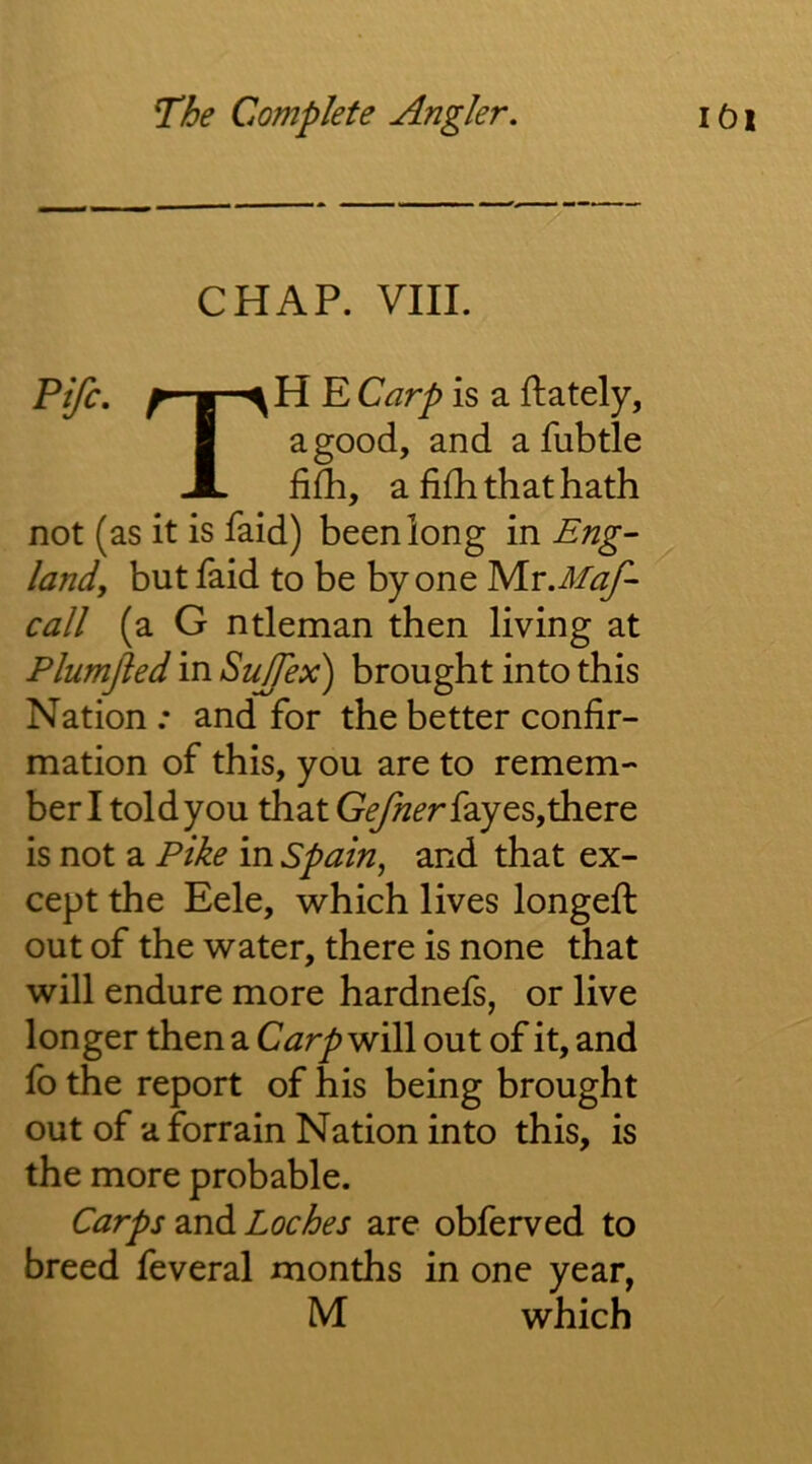 CHAP. VIII. r i ^ Carp is a ftately, I a good, and afubtle JL fifh, a fifhthathath not (as it is faid) been long in Eng- land, but faid to be by one IS/Lr.MaJ^ call (a G ntleman then living at Plumjled in Sujfex) brought into this Nation : and for the better confir- mation of this, you are to remem- ber I told you that fay es, there is not a Pike in Spain, and that ex- cept the Eele, which lives longeft out of the water, there is none that will endure more hardnefs, or live longer then a CarpW\)\ out of it, and fb the report of his being brought out of a forrain Nation into this, is the more probable. Carps 2a\dL Loches are obferved to breed feveral months in one year, M which