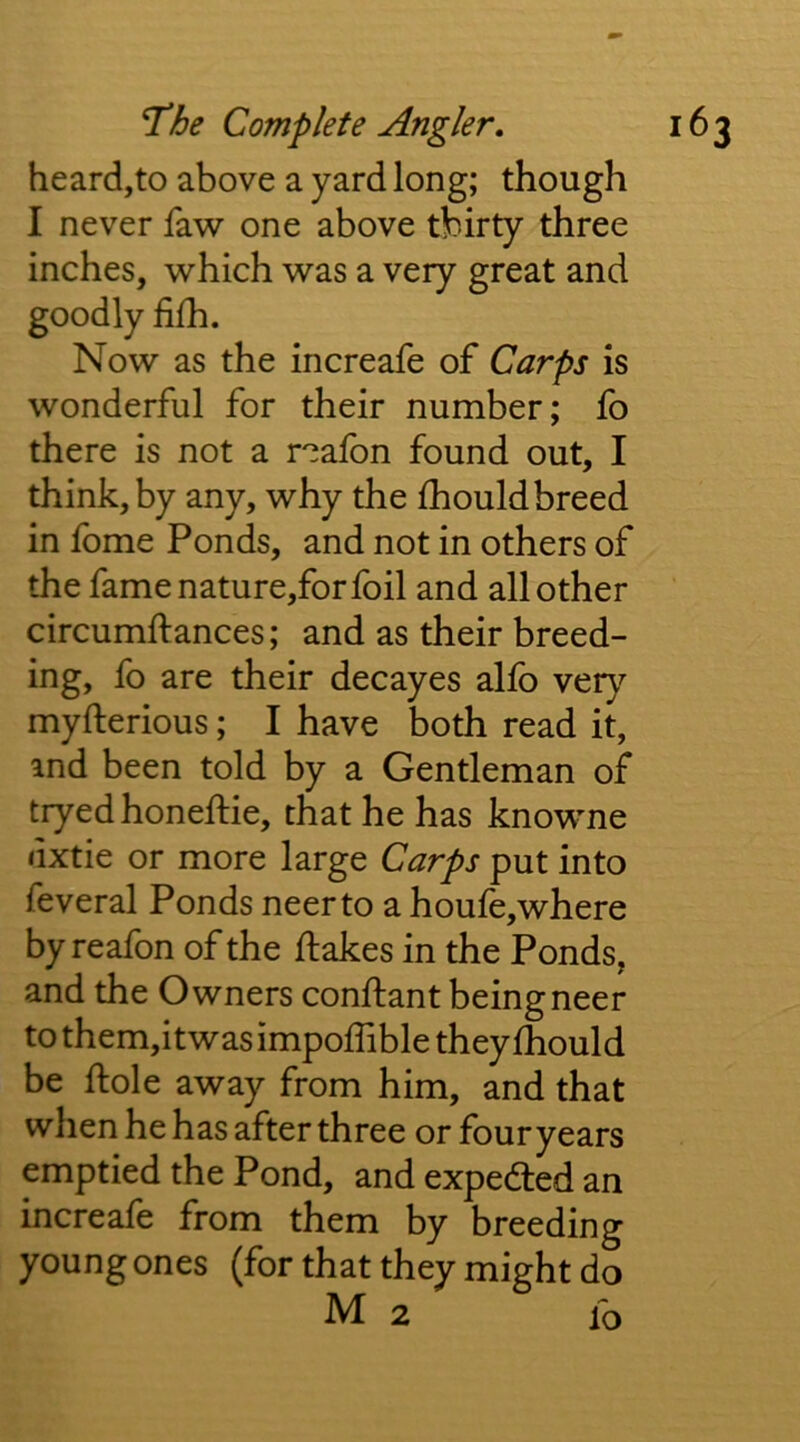 heard,to above a yard long; though I never faw one above thirty three inches, which was a very great and goodly fifh. Now as the increafe of Carps is wonderful for their number; fo there is not a r^afbn found out, I think, by any, why the fhould breed in fome Ponds, and not in others of the fame nature,for foil and all other circumftances; and as their breed- ing, fo are their decayes allb vet}'’ myfterious; I have both read it, and been told by a Gentleman of tryed honefHe, that he has knowne dxtie or more large Carps put into feveral Ponds neerto a houfe,where by reafon of the flakes in the Ponds, and the Owners conflant beingneer to them,itwas impoffible they fhould be flole away from him, and that when he has after three or four years emptied the Pond, and expedled an increafe from them by breeding young ones (for that they might do M 2 fo