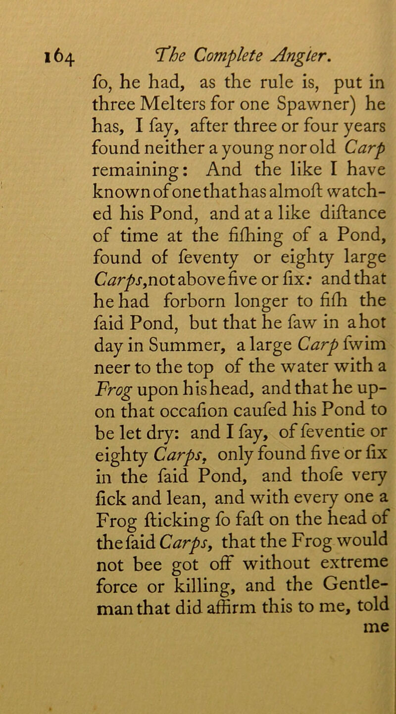 fo, he had, as the rule is, put in three Melters for one Spawner) he has, I fay, after three or four years found neither a young nor old Carp remaining: And the like I have known of one that has almofl: watch- ed his Pond, and at a like drftance of time at the fifhing of a Pond, found of feventy or eighty large Carps,not above five or fix; and that he had forborn longer to filh the faid Pond, but that he faw in a hot day in Summer, a large Carp Iwim neer to the top of the water with a Frog upon his head, and that he up- on that occafion caufed his Pond to be let dry: and I fay, of feventie or eighty Carps, only found five or fix in the faid Pond, and thofe very fick and lean, and with every one a Frog flicking fo fall on the head of the faid Carps, that the Frog would not bee got off without extreme force or killing, and the Gentle- man that did affirm this to me, told me I