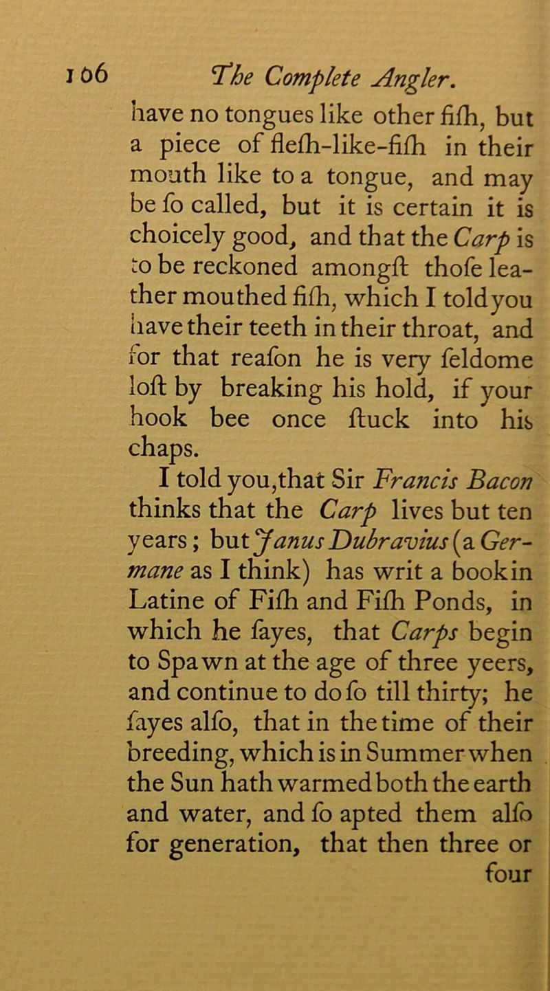 have no tongues like other fifh, but a piece of flelh-like-fifh in their mouth like to a tongue, and may be fo called, but it is certain it is choicely good, and that the Carp is to be reckoned amongft thofe lea- ther mouthed fifh, which I told you have their teeth in their throat, and for that reafon he is very feldome loft by breaking his hol^ if your hook bee once ftuck into his chaps. I told you,that Sir Francis Bacon thinks that the Carp lives but ten years; h\ityanusDubravius{2iGer~ mane as I think) has writ a book in Latine of Fifti and Fi£h Ponds, in which he fayes, that Carps begin to Spawn at the age of three yeers, and continue to do fo till thirty; he fayes alfo, that in the time of their breeding, which is in Summer when the Sun hath warmed both the earth and water, and fo apted them alfo for generation, that then three or four