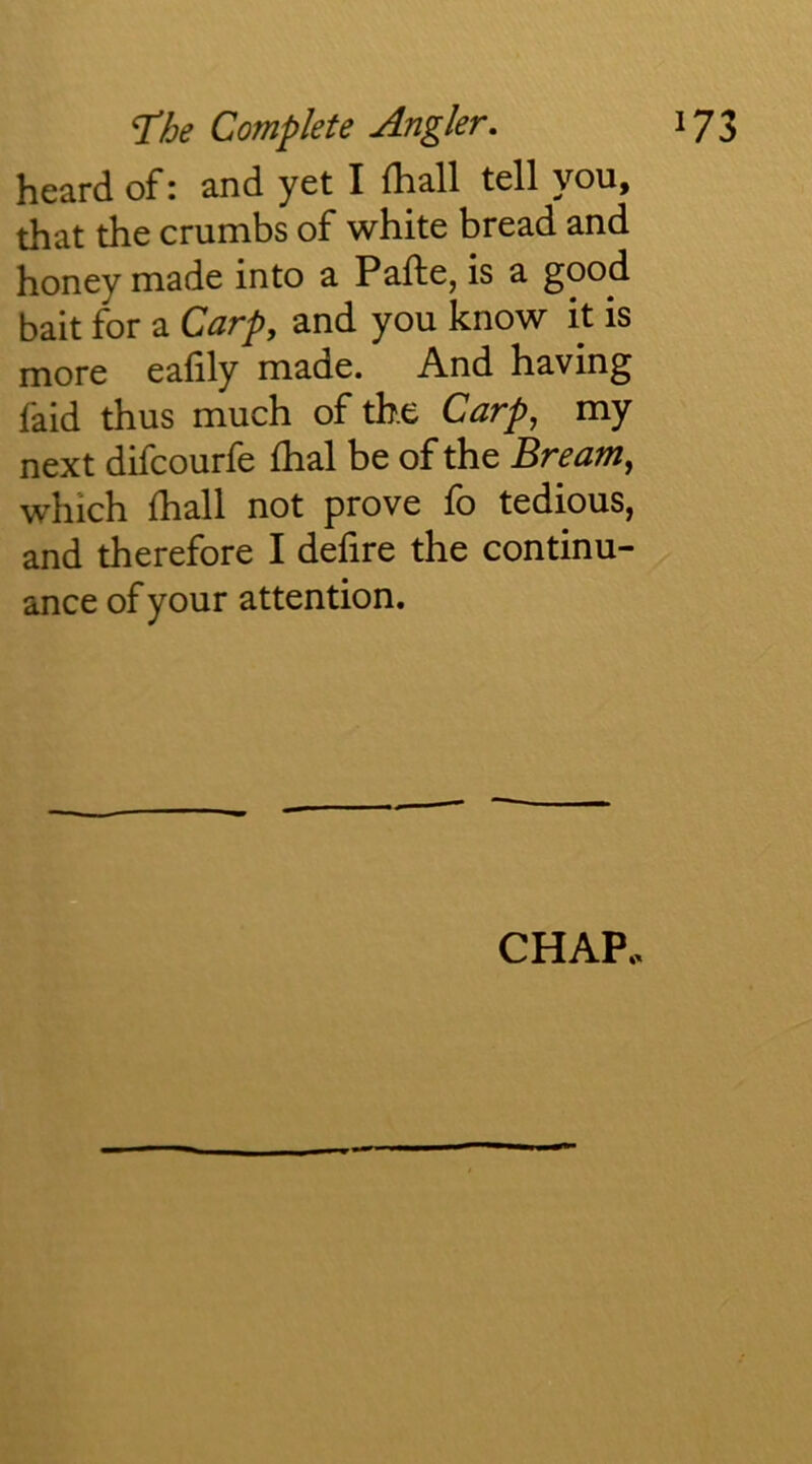 heard of: and yet I (hall tell you, that the crumbs of white bread and honey made into a Pafte, is a good bait for a Carp, and you know it is more eafily made. And having faid thus much of the Carp, my next difcourfe fhal be of the Bream, which (hall not prove fo tedious, and therefore I dehre the continu- ance of your attention. CHAP.