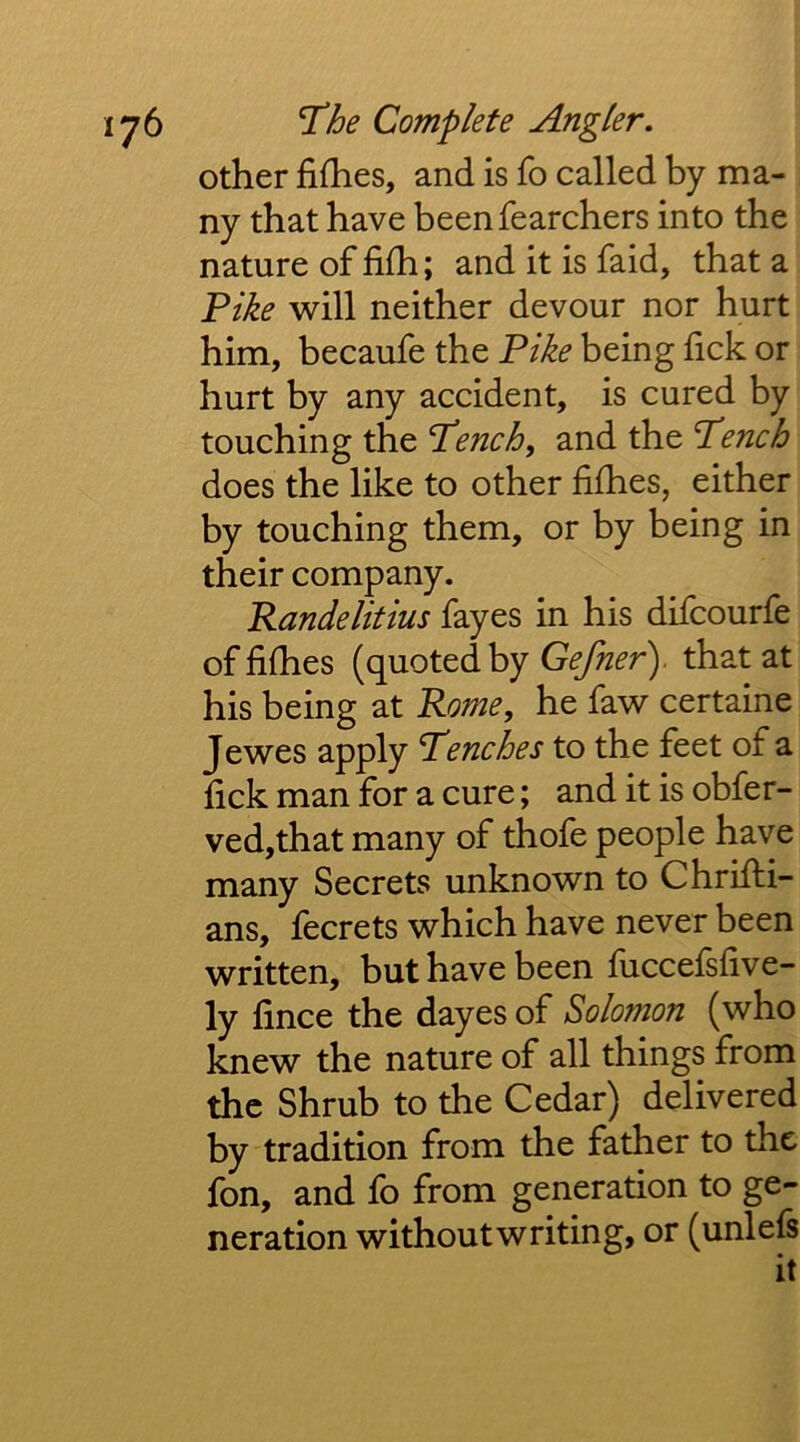 other fifhes, and is fo called by ma- ny that have beenfearchers into the nature of filh; and it is faid, that a Fike will neither devour nor hurt him, becaufe the Fike being fick or hurt by any accident, is cured by touching the Fench, and the Fench does the like to other fifhes, either by touching them, or by being in their company. Randelitius fayes in his difcourfe of fifhes (quoted by Gefner'). that at his being at Rome, he faw certaine Jewes apply Trenches to the feet of a fick man for a cure; and it is obfer- ved,that many of thofe people have many Secrets unknown to Chrifti- ans, fecrets which have never been written, but have been fuccefsfive- ly fince the dayes of Solomon (who knew the nature of all things from the Shrub to the Cedar) delivered by tradition from the father to the fon, and fo from generation to ge- neration without writing, or (unlefs