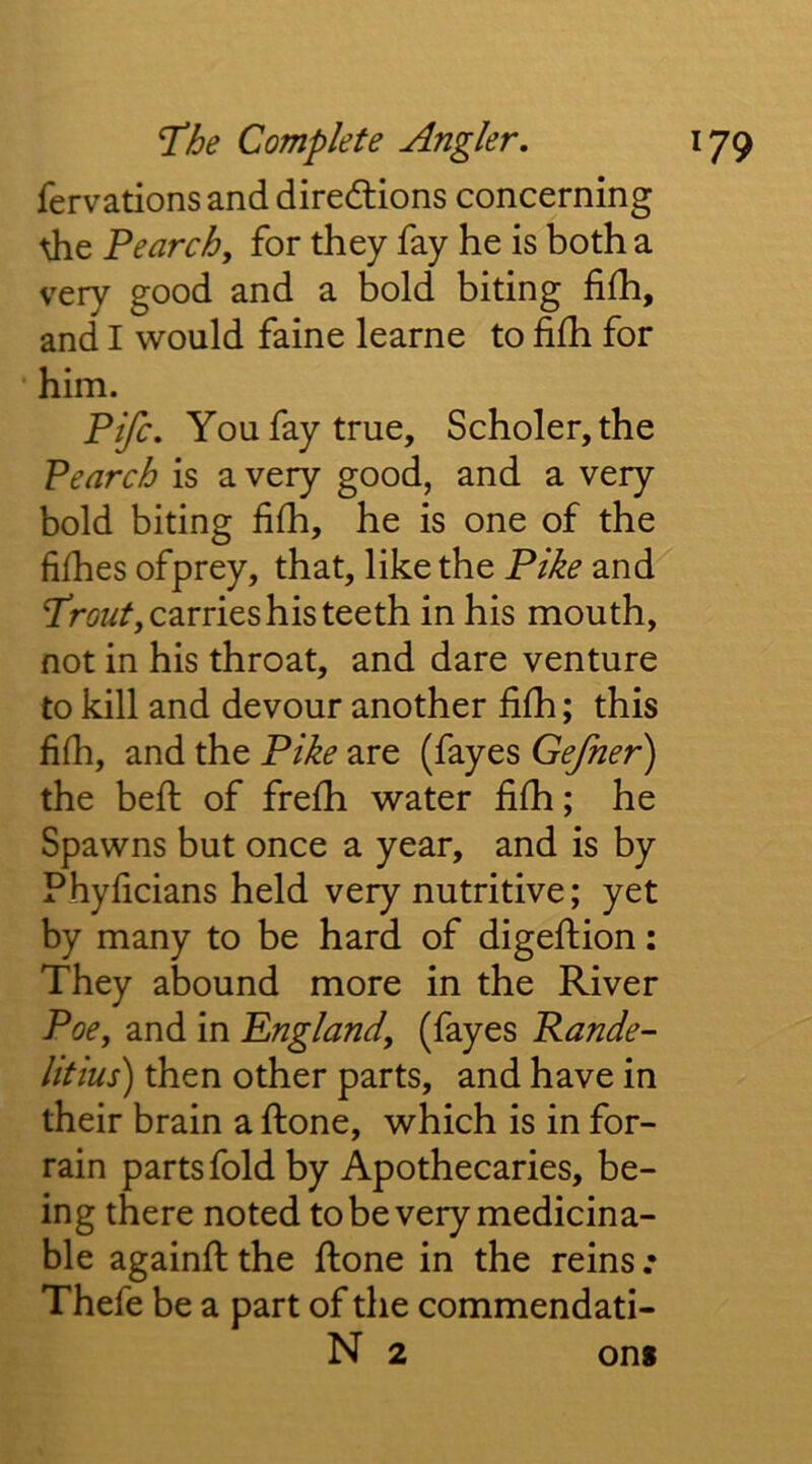 fervations and diredlions concerning die Penrch, for they fay he is both a very good and a bold biting filh, and I would faine learne to fifh for ‘ him. Fife. You fay true, Scholer,the Pearch is a very good, and a very bold biting fifh, he is one of the fifhes ofprey, that, like the Pike and Trow/, carries his teeth in his mouth, not in his throat, and dare venture to kill and devour another filh; this fifh, and the Pike are (fayes Gefner) the heft of frefh water fifh; he Spawns but once a year, and is by Phyficians held very nutritive; yet by many to be hard of digeftion: They abound more in the River Poe, and in England, (fayes Rande- litius) then other parts, and have in their brain a ftone, which is in for- rain parts fold by Apothecaries, be- ing there noted tobevery medicina- ble againft the ftone in the reins .• Thefe be a part of the commendati- N 2 on*