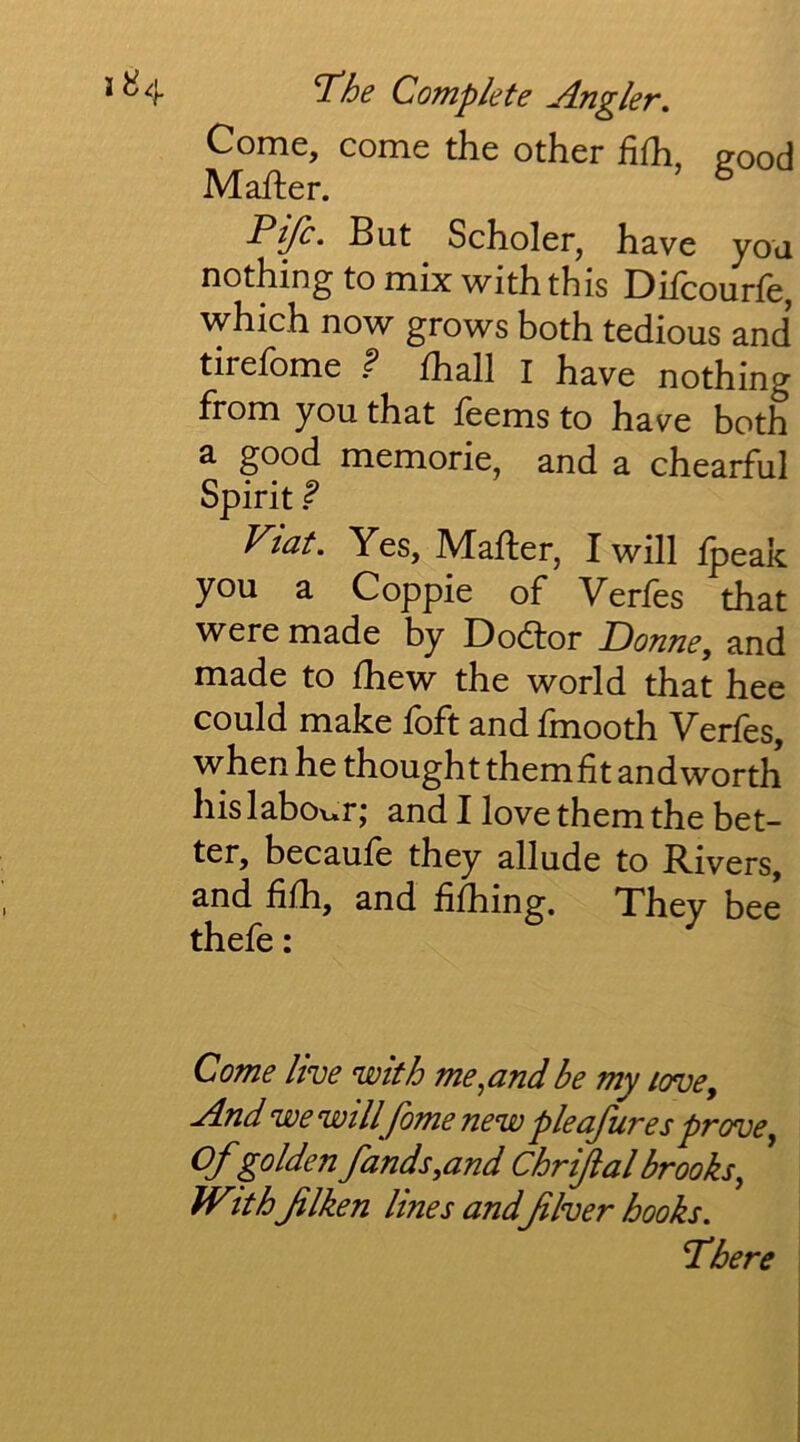 Come, come the other hlh, Pood Mailer. Pifc. But Scholer, have you nothing to mix with this Difcourfe, which now grows both tedious and tirefome ? fhall I have nothing from you that feems to have both a good memorie, and a chearful Spirit ^ Viat. Yes, Mailer, I will ipeak you a Coppie of Verfes that were made by Dodlor Donney and made to ihew the world that hee could make ioft and Imooth Yeries, when he thought them fit andworth his laboi»r j and I love them the bet- ter, becauie they allude to Rivers, and fiih, and fiihing. They bee thefe: Come live with me^andbe my /ove. And wewillfomenew pleafures prove ^ Ofgolden funds ,and Chrifal brooks ^ With flken lines and filver hooks, rhere