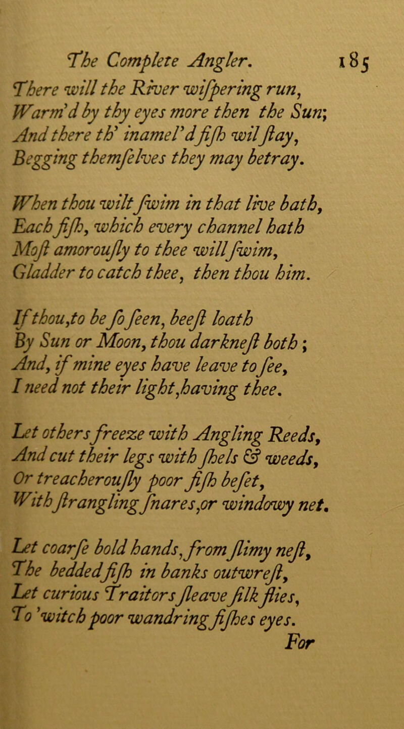 Inhere will the River wifpering run, Warm'd by thy eyes more then the Sun; And there th' inamel'dfijh wilft ay, Begging themfelves they may betray. When thou wilt Jwim in that live bath. Each fifto, which every channel hath Moft amoroufty to thee will fwim. Gladder to catch thee, then thou him. Ifthou,to be fo feen, beejl loath By Sun or Moon, thou darkneji both; And, if mine eyes have leave tofee, I need not their light,having thee. Let others freeze with Angling Reeds, And cut their legs with Jhels & weeds. Or treacheroufty poor fiJh befet. Withftrangling flares,or windowy net, L£t coarfe bold hands, from Jlimy neji, The bedded fijh in banks outwrefi. Let curious Traitors Jleave filk flies. To 'witch poor wandringfijhes eyes. For