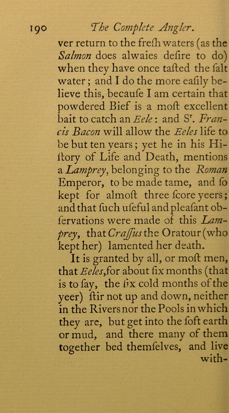 ver return to the frefh waters (as the Salmon does alwaies dehre to do) when they have once tallied the fait water; and I do the more eahly be- lieve this, becaufe I am certain that powdered Bief is a moft excellent bait to catch an Eele: and S^ Fran- cis Bacon will allow the Eeles life to be but ten years; yet he in his Hi- llory of Life and Death, mentions a Lamprey^ belonging to the Roman Emperor, to be made tame, and lb kept for almofi: three fcore yeers; and that fuch ufeful andpleafant ob- fervations were made of this La?n- prey, that Crajfus the Oratour (who kept her) lamented her death. It is granted by all, or moft men, that EelesSov about fix months (that is to fay, the iix cold months of the yeer) ftir not up and down, neither in the Rivers nor the Pools in which they are, but get into the foft earth or mud, and there many of them together bed themfelves, and live with-