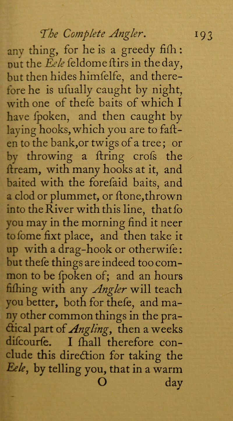 any thing, for he is a greedy fifli: out the Tjde feldomeftirs in the day, but then hides himfelfe, and there- fore he is ufually caught by night, with one of thefe baits of which I have fpoken, and then caught by laying hooks, which you are to fall- en to the bank,or twigs of a tree; or by throwing a firing crofs the llream, with many hooks at it, and baited with the forefaid baits, and a clod or plummet, or llone,thrown into the River with this line, thatfo you may in the morning find it neer tofome fixt place, and then take it up with a drag-hook or otherwife: but thefe things are indeed too com- mon to be Ipoken of; and an hours fifhing with any Angler will teach you better, both for thefe, and ma- ny other common things in the pra- (flical part of Angling, then a weeks difcourfe. I fhall therefore con- clude this direction for taking the ^le, by telling you, that in a warm O day