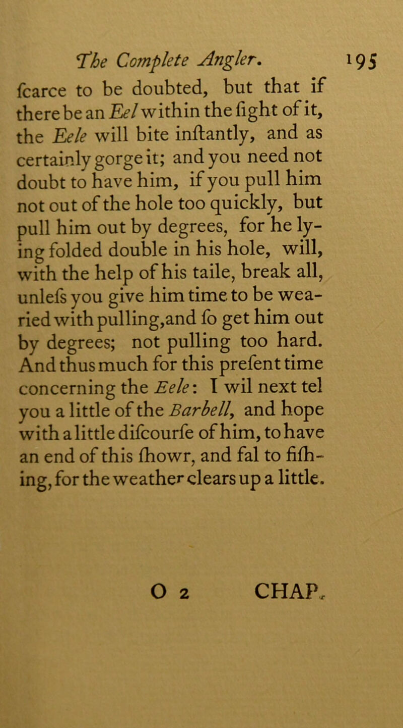 fcarce to be doubted, but that if* there be an Ef’/within the fight of it, the Eele will bite inftantly, and as certainly gorge it; and you need not doubt to have him, if you pull him not out of the hole too quickly, but pull him out by degrees, for he ly- ing folded double in his hole, will, with the help of his taile, break all, unlefs you give him time to be wea- ried with pulling,and fo get him out by degrees; not pulling too hard. And thus much for this prefent time concerning the Eele: I wil next tel you a little of the Barbell, and hope with a little difcourfe of him, to have an end of this fhowr, and fal to fifh- ing, for the weather clears up a little.