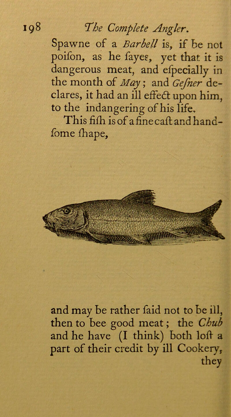 Spawne of a Barbell is, if be not poifon, as he fayes, yet that it is d-angerous meat, and efpecially in the month of May; and Gefner de- clares, it had an ill effedt upon him, to the indangering of his life. This fifh is of a fine call and hand- fbme fhape. and may be rather faid not to be ill, then to bee good meat; the Chub and he have (I think) both loh a part of their credit by ill Cookery, they