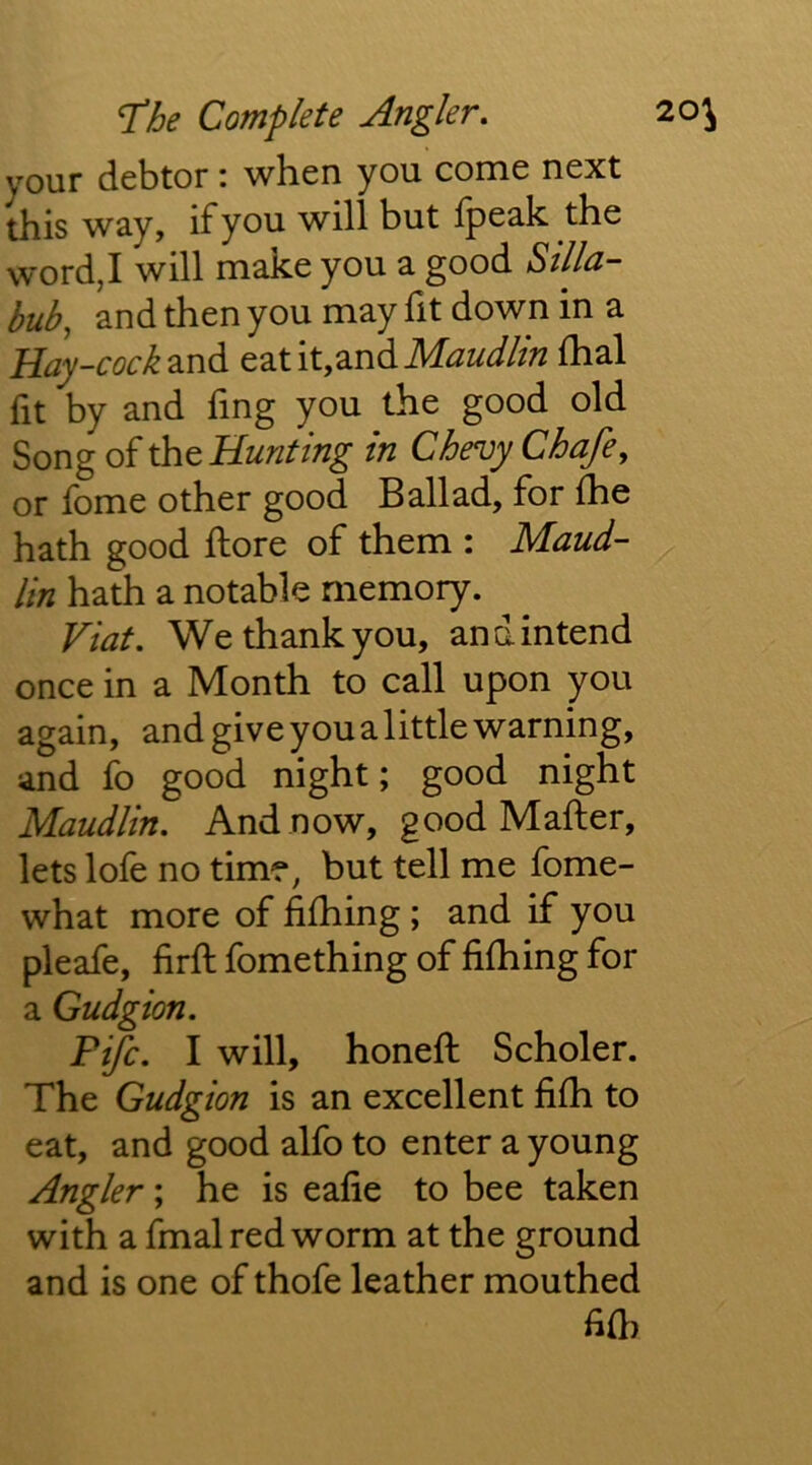 your debtor: when you come next this way, if you will but Ipeak the word,I will make you a good Silla- bub, and then you may fit down in a Hay-cock 2ind eat it,and MW/m fhal fit by and fing you the good old Song of the Hunting in Chevy Chafe, or fome other good Ballad, for (he hath good ftore of them : Maud- lin hath a notable memory. Fiat. We thank you, and intend once in a Month to call upon you again, and give you a little warning, and fo good night; good night Maudlin, And now, good Mafter, lets lofe no time, but tell me fome- what more of fiihing ; and if you pleafe, firft fomething of fifhing for a Gudgion. Fife. I will, honeft Scholer. The Gudgion is an excellent fifli to eat, and good alfo to enter a young Angler; he is eafie to bee taken with a fmal red worm at the ground and is one of thofe leather mouthed fi{h