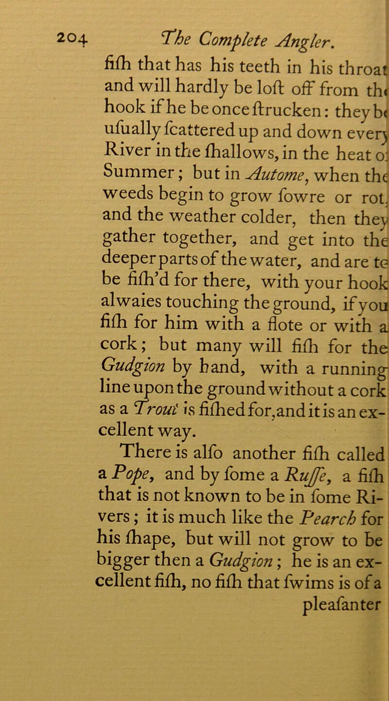 fifli that has his teeth in his throat and will hardly be loft ofh from th< hook if he be once ftrucken: theyb< ufiially fcatteredup and down every River in the fhallows, in the heat oj Summer; but in Autome^ when the weeds begin to grow fowre or rot, and the weather colder, then they gather together, and get into the deeper parts of the water, and are to be ftfh’d for there, with your hook alwaies touching the ground, if you fifh for him with a flote or with a, cork; but many will fifh for the Gudgion by hand, with a running- line upon the ground without a cork as a Trout is fifhed for,and it is an ex- cellent way. There is alfo another fifh called a Pope, and by fome a Rujfe, a fifh that is not known to be in fome Ri- vers ; it is much like the Pearch for his fhape, but will not grow to be bigger then a Gudgion; he is an ex- cellent fifh, no fifh that fwims is of a pleafanter