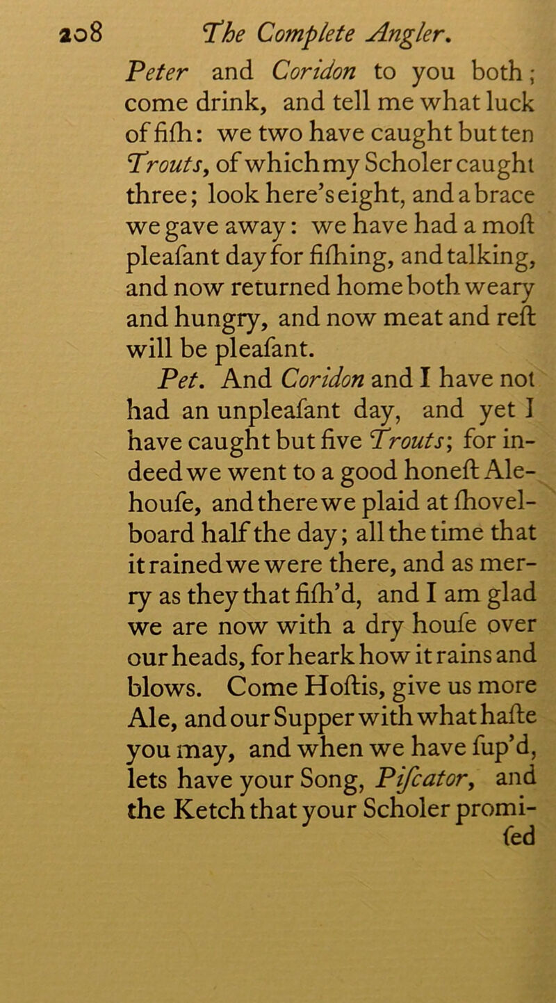 'Peter and Coridon to you both; come drink, and tell me what luck of fifh: we two have caught but ten Trouts y of which my Scholer caught three; look here’s eight, and a brace we gave away: we have had a mod pleafant day for filhing, and talking, and now returned home both weary and hungry, and now meat and reft will be pleafant. Pet. And Coridon and I have not had an unpleafant day, and yet I have caught but five Trouts; for in- deed we went to a good honeft Ale- houfe, and there we plaid at fhovel- board half the day; all the time that it rained we were there, and as mer- ry as they that fifti’d, and I am glad we are now with a dry houfe over our heads, for heark how it rains and blows. Come Hoftis, give us more Ale, and our Supper with what hafte you may, and when we have fiip’d, lets have your Song, Pifcator^ and the Ketch that your Scholer promi-