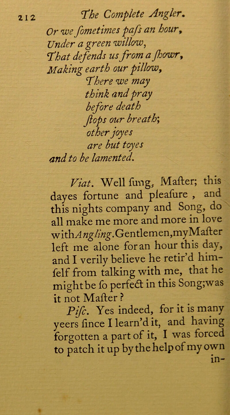 Or we fometimes pafs an hour^ Under a green willow, T^hat defends us from a Jhowr^ Making earth our pillow, Inhere we may think and pray before death fops our breath', other joyes are but toyes and to be lamented. Viat. Well fmig, Mafter; this dayes fortune and pleafure , and this nights company and Song, do all make me more and more in love with^?2^/2/2^.Gentlemen,myMafter left me alone for an hour this day, and I verily believe he retir’d him- felf from talking with me, that he might be fb perfedl in this Song;was it not Mafter ? Fife. Yes indeed, for it is many yeers fince I learn’d it, and having forgotten a part of it, I was forced to patch it up by the help of my own in-