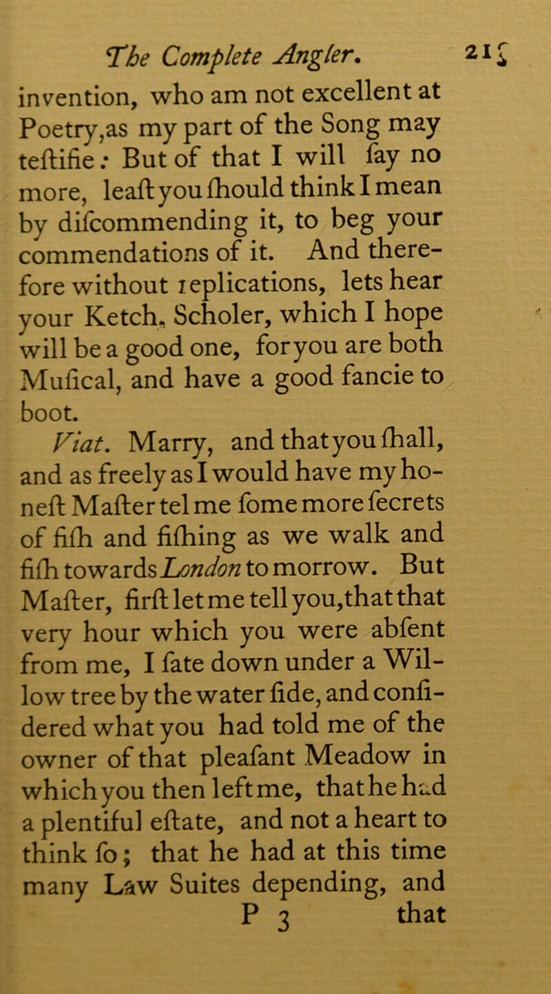 invention, who am not excellent at Poetry,as my part of the Song may teftifie; But of that I will fay no more, leaft you fhould think I mean by difcommending it, to beg your commendations of it. And there- fore without leplications, lets hear your Ketch, Scholer, which I hope will be a good one, for you are both Muhcal, and have a good fancie to boot. Fiat. Marry, and that you fhall, and as freely as I would have my ho- ned: Mafter tel me fome more fecrets of fifh and fifhing as we walk and fifh towards London to morrow. But Mafter, firft let me tell you,that that very hour which you were abfent from me, I fate down under a Wil- low tree by the water fide, and confi- dered what you had told me of the owner of that pleafant Meadow in which you then left me, that he had a plentiful eftate, and not a heart to think fo; that he had at this time many Law Suites depending, and