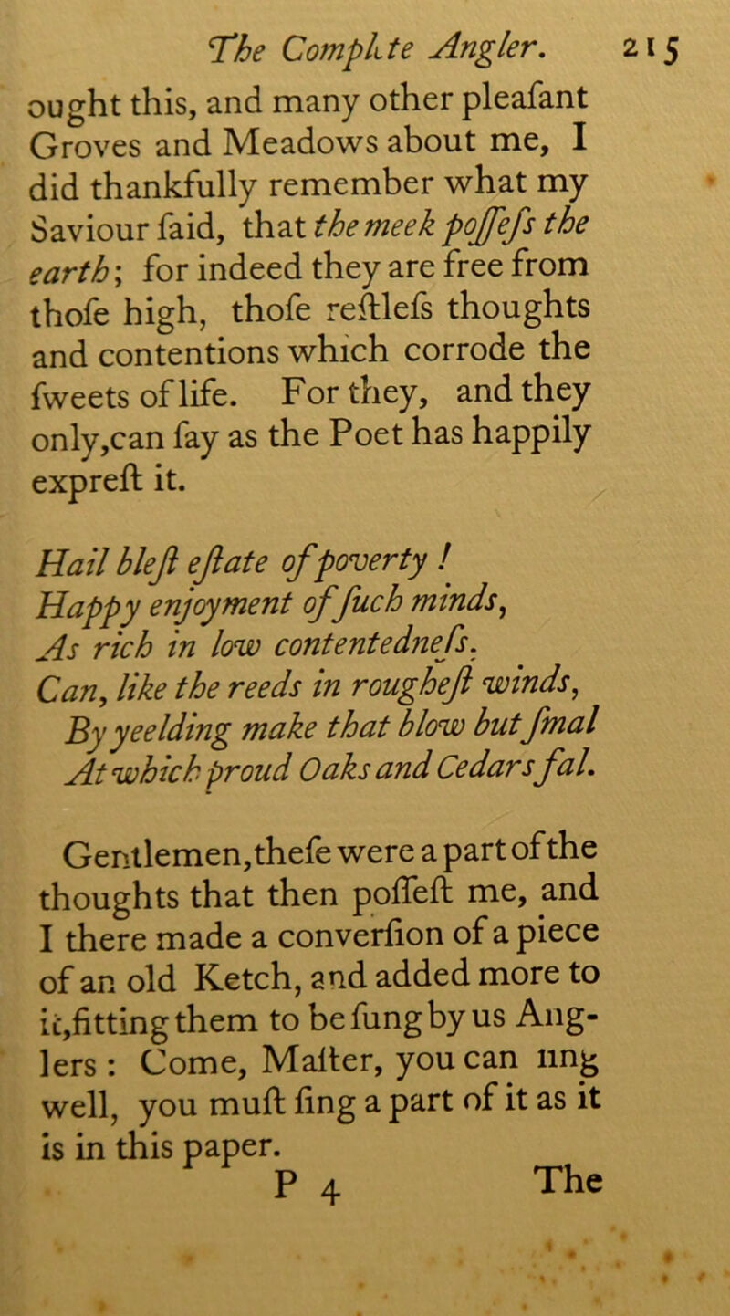 ought this, and many other pleafant Groves and Meadows about me, I did thankfully remember what my Saviour faid, that the meek pojfefs the earth; for indeed they are free from thofe high, thofe reillefs thoughts and contentions which corrode the fweets of life. For they, and they only,can fay as the Poet has happily expreft it. Hail bleji ejiate of poverty ! Happy enjoyment ffuch minds^ As rich in low contentednefs. Can, like the reeds in roughef winds, By yeelding make that blow butfinal At which proud Oaks and Cedars fal. Gentlemen,thefe were a part of the thoughts that then poffeft me, and I there made a converfion of a piece of an old Ketch, and added more to ii:,fittingthem to befungby us Ang- lers : Come, Mailer, you can ling well, you mull fing a part of it as it is in this paper. P 4 The