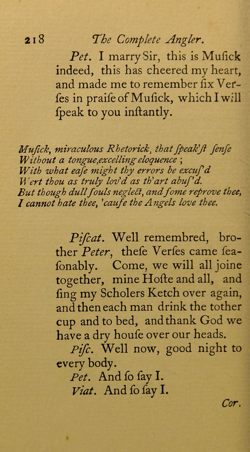 Pet. I marry Sir, this is Mufick indeed, this has cheered my heart, and made me to remember hx Ver- les in praife of Mufick, which I will fpeak to you inftantly. Mufick, miraculous Rhetorick, that fpeak'Ji fenfe Without a tongue,excelling eloquence ; With what eafe might thy errors be excuf d Wert thou as truly lov'd as th'art ahuj'd. But though dullfouls negleSl, andfome reprove thee, I cannot hate thee, 'caufe the A?tgels love thee. Pifcat. Well remembred, bro- ther Peter, thefe Verfes came fea- fonably. Come, we will all joine together, mine Hofte and all, and fing my Scholers Ketch over again, and then each man drink the tother cup and to bed, and thank God we have a dry houfe over our heads. Fife. Well now, good night to every body. Pet. And fo fay I. Viat. And fo fay I. Cor.