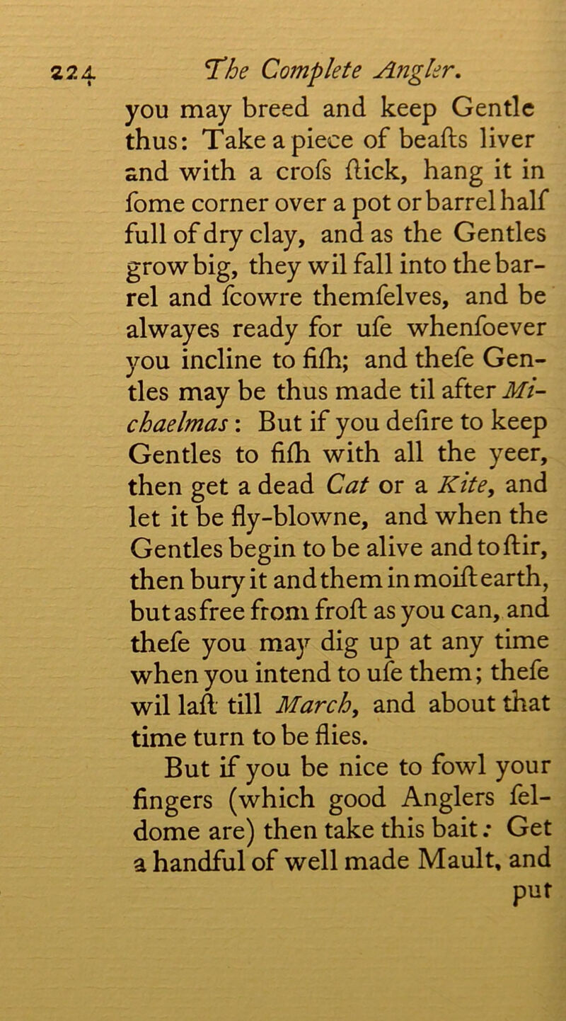 you may breed and keep Gentle thus: Take a piece of beafts liver and with a crofs flick, hang it in fome corner over a pot or barrel half full of dry clay, and as the Gentles grow big, they wil fall into the bar- rel and fcowre themfelves, and be alwayes ready for ufe whenfoever you incline to fifh; and thefe Gen- tles may be thus made til after Mi- chaelmas : But if you defire to keep Gentles to fifh with all the yeer, then get a dead Cat or a Kite, and let it be fly-blowne, and when the Gentles begin to be alive andtoflir, then bury it and them in moifl earth, but as free from frofl as you can, and thefe you may dig up at any time when you intend to ufe them; thefe wil laft till March, and about that time turn to be flies. But if you be nice to fowl your fingers (which good Anglers fel- dome are) then take this bait .* Get a handful of well made Mault, and put