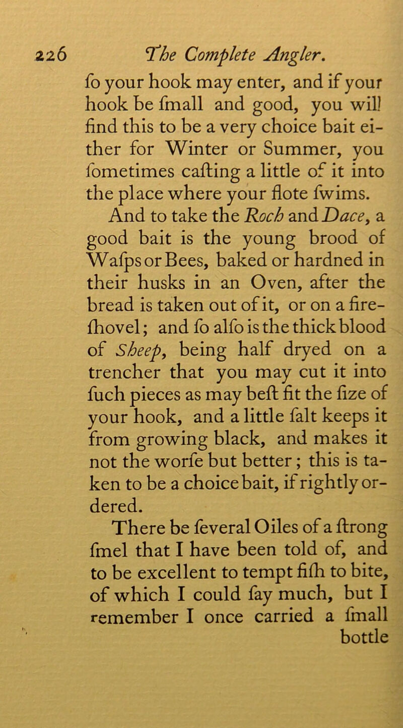 fo your hook may enter, and if your hook he fmall and good, you will find this to be a very choice bait ei- ther for Winter or Summer, you fometimes cafhing a little of it into the place where your dote fwims. And to take the 'Koch and Dace, a good bait is the young brood of WafpsorBees, baked or hardned in their husks in an Oven, after the bread is taken out of it, or on a fire- fhovel; and fo alfo is the thick blood of sheep, being half dryed on a trencher that you may cut it into fuch pieces as may bed: dt the dze of your hook, and a little fait keeps it from growing black, and makes it not the worfe but better; this is ta- ken to be a choice bait, if rightly or- dered. There be feveral Giles of a ftrong fmel that I have been told of, and to be excellent to tempt dfh to bite, of which I could fay much, but I remember I once carried a fmall bottle