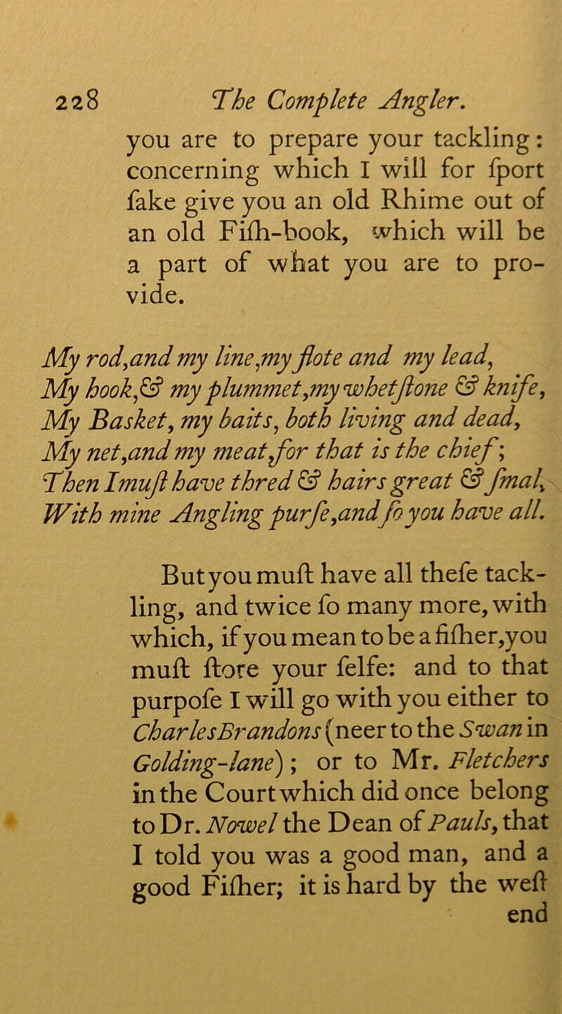 you are to prepare your tackling: concerning which I will for Iport fake give you an old Rhime out of an old Fifh-book, which will he a part of what you are to pro- vide. My rodyUnd my lineymy jlote and my leady My hooky& my plummetymywhetjione & knifey My Basket, my baits, both living and dead. My net,and my meat for that is the chief; ’Then Imujt have thred & hairs great ^ fmal. With mine Angling purfe,and foyou have all. Butyoumuft have all thefe tack- ling, and twice fo many more, with which, if you mean to be a fifher,you mull ftore your felfe: and to that purpofe I will go with you either to Charles Brandons (neer to the Swan in Golding-lane); or to Mr. Fletchers in the Court which did once belong to Dr. Nowel the Dean of Pauls, that I told you was a good man, and a good Fifher; it is hard by the well