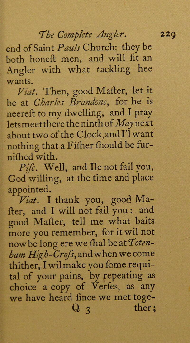 end of Saint Pauls Church; they be both honeft men, and will fit an Angler with what tackling hee wants. Viat. Then, good Mailer, let it be at Charles Brandons, for he is neerefi: to my dwelling, and I pray lets meet there the ninth of May next about two of the Clock, and Tl want nothing that a Fifher fhould be fur- nifhed with. Fife. Well, and lie not fail you, God willing, at the time and place appointed. Viat. I thank you, good Ma- iler, and I will not fail you : and good Mailer, tell me what baits more you remember, for it wil not now be long ere we lhal be at Toten- ham H%-/6-Cr(^,andwhenwecome thither, I wil make you fome requi- tal of your pains, by repeating as choice a copy of Verfes, as any we have heard lince we met toge- Q 3 ther;