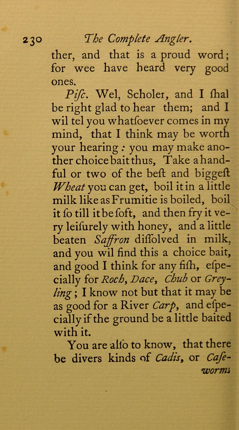 ther, and that is a proud word; for wee have heard very good ones. Fife. Wei, Scholer, and I fhal be right glad to hear them; and I wil tel you whatfoever comes in my mind, that I think may be worth your hearing: you may make ano- ther choice bait thus, Take a hand- ful or two of the bell and biggefl Wheat you can get, boil it in a little milk like as Frumitie is boiled, boil it fo till it be foft, and then fry it ve- ry leifurely with honey, and a little beaten Saffron dilTolved in milk, and you wil find this a choice bait, and good I think for any fifh, efpe- cially for Roch^ Dace, Chub or Grey- ling ; I know not but that it may be as good for a River Carp, and efpe- cially if the ground be a little baited with it. You are ailb to know, that there be divers kinds of Cadis, or Cafe- wormi