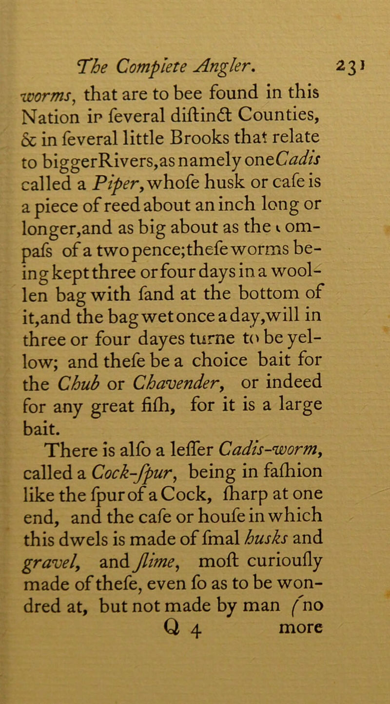 worms, that are to bee found in this Nation in feveral diftindl Counties, & in feveral little Brooks that relate to biggerRivers,as namely oneCadls called a Piper, whole husk or cafe is a piece of reed about an inch long or longer,and as big about as the i om- pafs ofa two pence;thefe worms be- ing kept three or four days in a wool- len bag with fand at the bottom of it,and the bag wet once a day,will in three or four dayes turne to be yel- low; and thefe be a choice bait for the Chuh or Chavender, or indeed for any great fifh, for it is a large bait. There is alfo a leffer Cadls-worm, called a Cock-fpur, being in fafhion like the fpurof aCock, fharp at one end, and the cafe or houfe in which this dwels is made of fmal husks and gravel, and Jlime, mofl; curioufly made of thefe, even fo as to be won- dred at, but not made by man (no Q 4 more