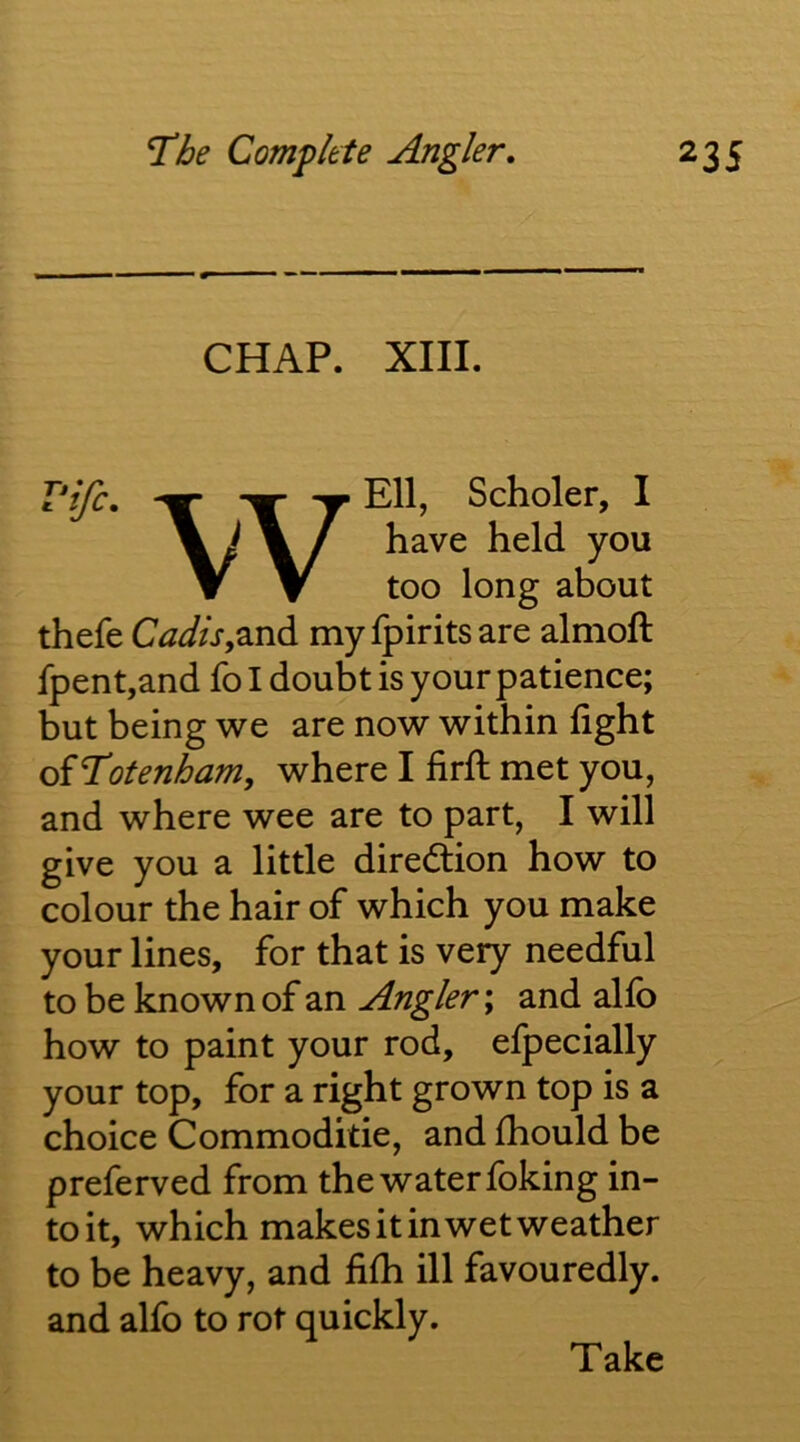 CHAP. XIII. T*ijc, Ell, Scholer, I \ y \ / have held you ▼ T too long about thefe Cadis,mylpiritsare almoft fpent,and fo I doubt is your patience; but being we are now within fight oiT’otenham, where I firfl met you, and where wee are to part, I will give you a little diredlion how to colour the hair of which you make your lines, for that is very needful to be known of an Angler; and alfo how to paint your rod, efpecially your top, for a right grown top is a choice Commoditie, and fhould be preferved from the water foking in- to it, which makes it in wet weather to be heavy, and fifii ill favouredly. and alfo to rot quickly. Take