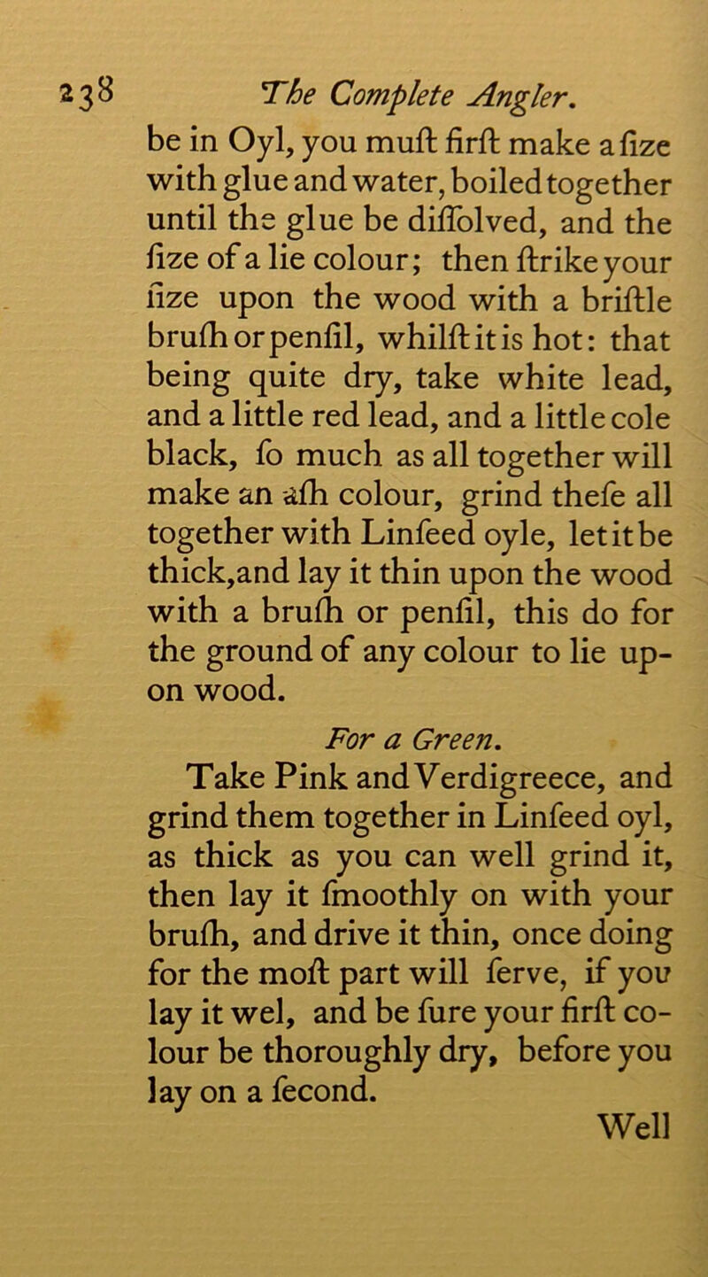 be in Oyl, you muft iirft make afize with glue and water, boiled together until the glue be dilTolved, and the hze of a lie colour; then ftrike your ilze upon the wood with a briftle brufhorpenlil, whilftitis hot: that being quite dry, take white lead, and a little red lead, and a little cole black, fo much as all together will make an afh colour, grind thefe all together with Linfeedoyle, let it be thick,and lay it thin upon the wood with a brufh or penlil, this do for the ground of any colour to lie up- on wood. For a Green. Take Pink andVerdigreece, and grind them together in Linfeed oyl, as thick as you can well grind it, then lay it Imoothly on with your brulh, and drive it thin, once doing for the mod: part will ferve, if you lay it wel, and be fure your fird: co- lour be thoroughly dry, before you lay on a fecond. Well