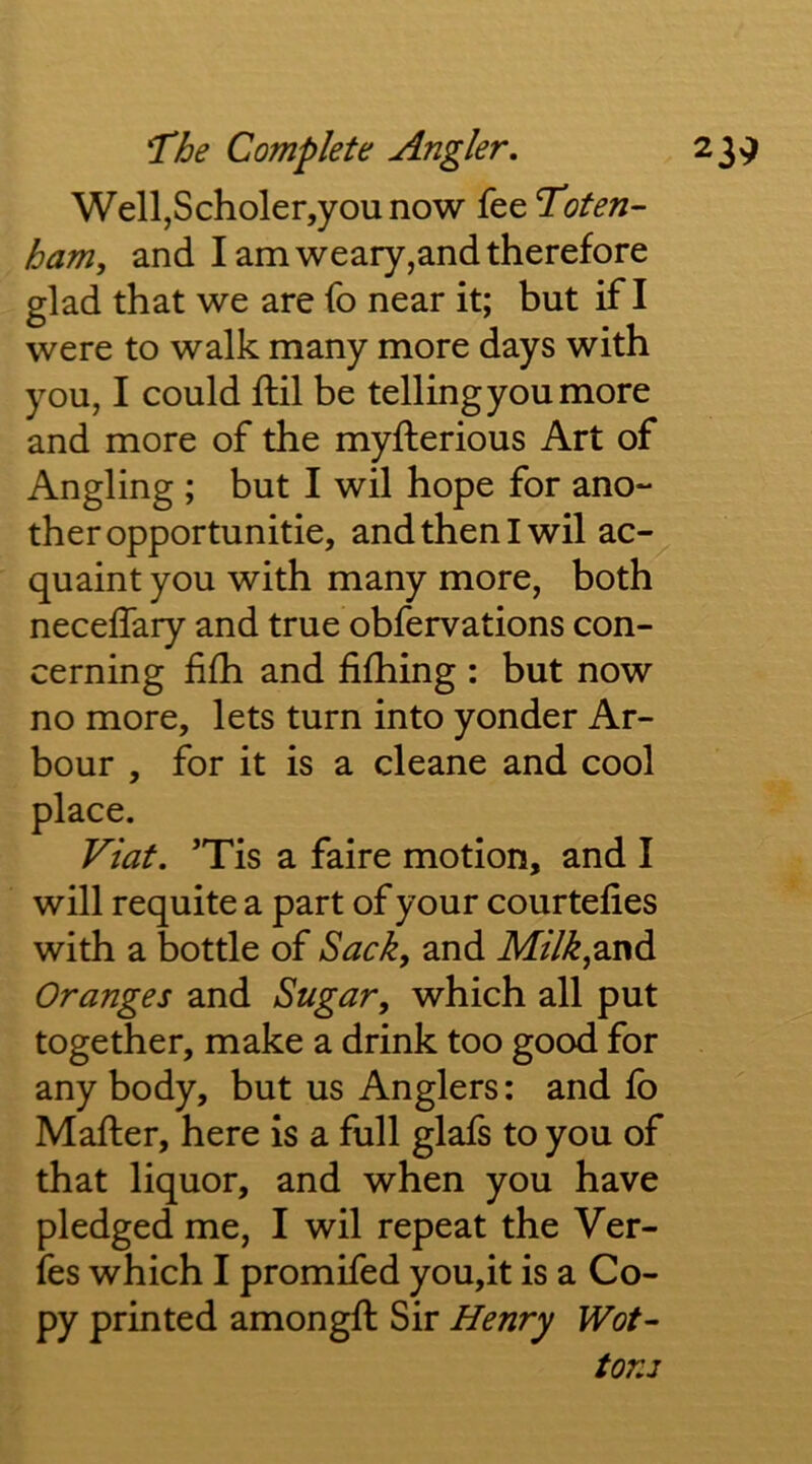 Well,Scholer,you now fee Toten- ham, and I am weary,and therefore glad that we are fo near it; but if I were to walk many more days with you, I could ftil be telling you more and more of the myfterious Art of Angling ; but I wil hope for ano- ther opportunitie, and then I wil ac- quaint you with many more, both neceffary and true obfervations con- cerning fifh and fifhing : but now no more, lets turn into yonder Ar- bour , for it is a cleane and cool place. Viat. ’Tis a faire motion, and I will requite a part of your courtefies with a bottle of Sack, and Af/7>^,and Oranges and Sugar, which all put together, make a drink too good for any body, but us Anglers: and fb Mafter, here is a full glafs to you of that liquor, and when you have pledged me, I wil repeat the Ver- fes which I promifed you,it is a Co- py printed amongft Sir Henry Wot^ tons