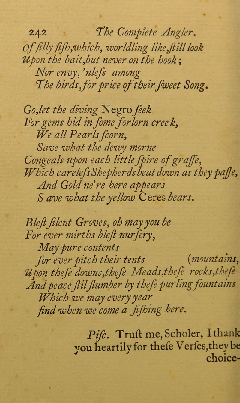 of filly fifi^,which, worldling like fill look Upon the bait,but never on the hook; Nor envy, 'nlefs among The birds for price of theirfiweet Song. Go,let the diving Negro feek For gems hid in fome forlorn creek. We all Fearls fcorn. Save what the dewy morne Congeals upon each little fpire of grajfe, Which carelefsShepherds beat down as they paJJCj And Gold neWe here appears S ave what the yellow Ceres bears. Blefifilent Groves, oh may you be For ever mirths blefi nurfery, May pure contents for ever pitch their tents [tnountains, Upon thefe downs,thefe Meads,thefe rocks,thefe And peacefiilfiumber by thefe purling fountains Which we may every year find when we come a fijhing here. Fife. Truft me,Scholer, Ithank you heartily for thefe Verfes,they be choice-