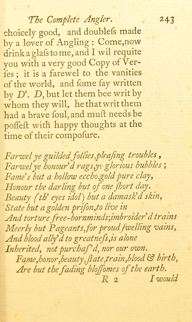 choicely good, and doublefs made by a lover of Angling : Come,now drink a glafs to me, and I wil requite you with a very good Copy of Ver- fes ; it is a farewel to the vanities of the world, and fome fay written by D^ -D, but let them bee writ by whom they will, he that writ them had a brave foul, and mud: needs be polfed: with happy thoughts at the time of their compofure. Farwel ye guildedfollies^pleajing troubles, Farwelye honour d ragsyi' glorious bubbles ; Fames but a hollow eccho^old pure clay, Honour the darling but of one f:)ort day. Beauty (tF eyes idol) but a damasFd skin, State but a golden pr if on,to Ivoe in And torture free-bornminds;imbroider d trains Meerly but Pageants for proudfwelhng vains. And blood ally d to greatnefs,is alone Inherited, not purchaf d^ nor our own. Fame,honorpeauty fate pram,blood & birth, Are but the fading blojfomes of the earth. R 2 I would