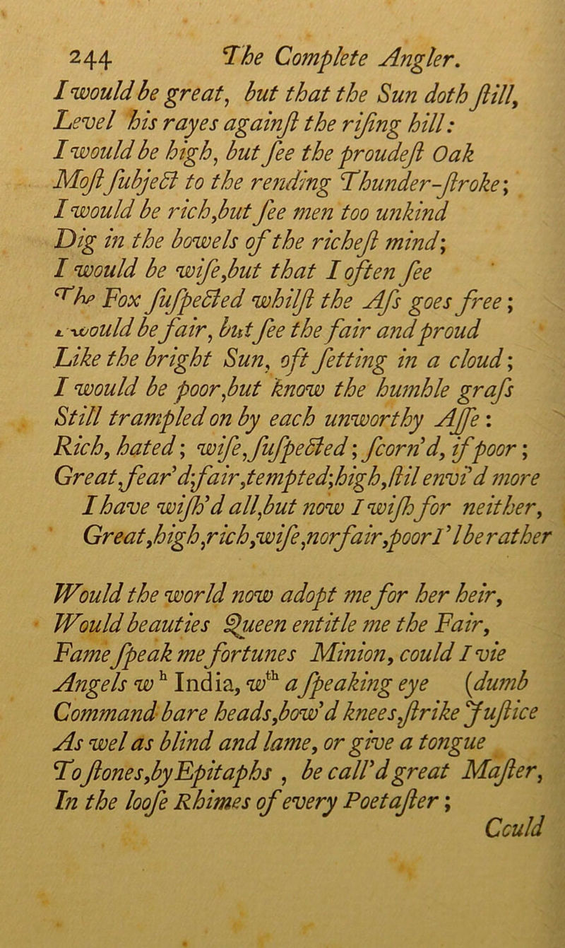 I would be great^ but that the Sun doth Jiill, Level his rayes againji the rijing hill: I would be high, but fee the proudefi Oak Mofl fubjedl to the rending Lhunder-firoke\ I would be richybut fee men too unkind Dig in the bowels of the richef mind; I would be wife,but that I (ften fee ^hp Fox fufpedied whilf the Afs goes free; M.\vould befair, butfee the fair and proud Like the bright Sun, oft fetting in a cloud; I would be poor,but know the humhle grafs Still trampled on by each unworthy AJfe: R.ich, hated; wife,fufpe5led; fcornd, if poor; Great fear dfair ,tempted\high,(HI envi d more I have wiJFd all,but now I wijhfor neither. Great,high,rich,wife,norf air,poor 17be rather Would the world now adopt me for her heir. Would beauties ^ieen entitle me the Fair, Famefpeak me fortunes Minion, could I vie Angels w ^ India, vF a fpeaking eye {dumb Command bare heads,bow'd knees frikefuf ice As wel as blind and lame, or give a tongue Lof ones,byFpitaphs , be caWd great Mafer, In the loofe Rhimes of every Poet ofer; Cculd