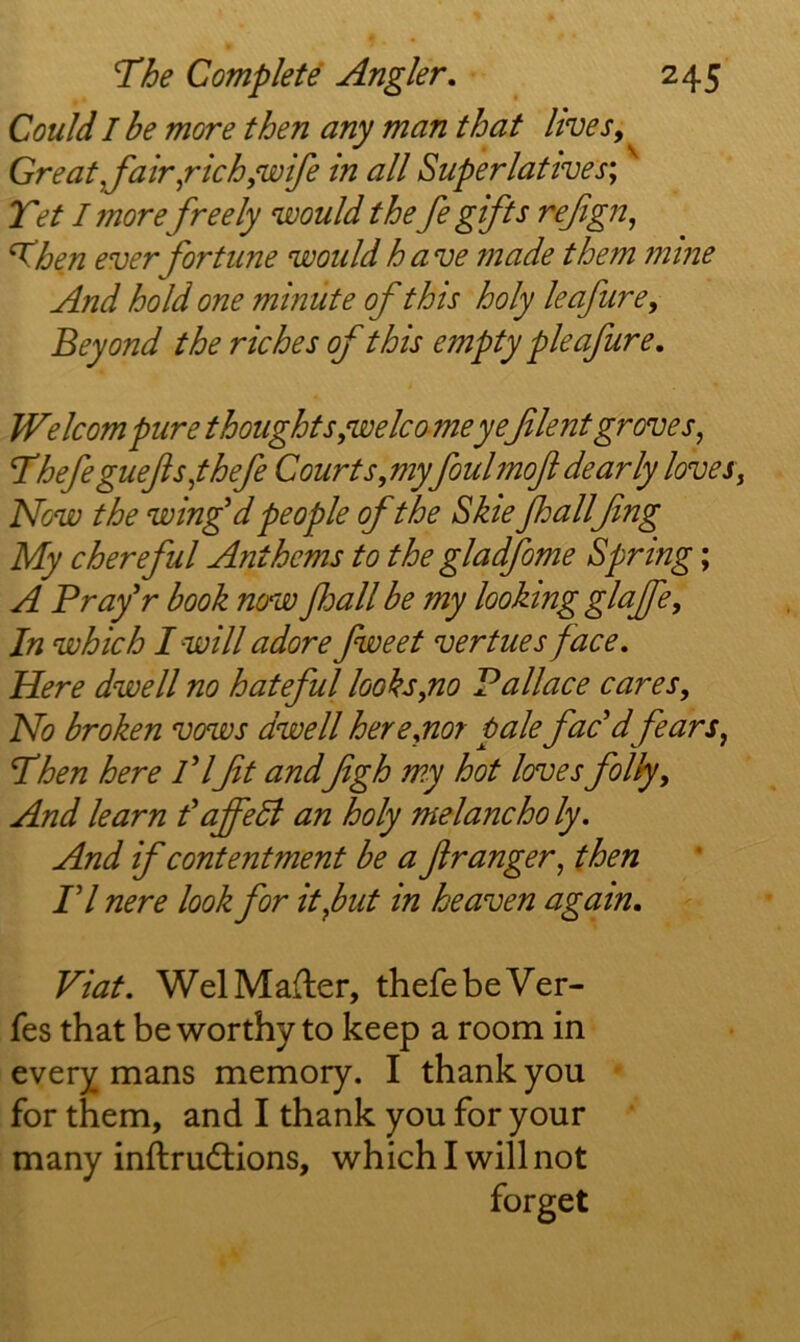 Could I be more then any man that lives. Great,fair^rich,wife in all Superlatives', Tet I more freely would the fe gifts refgn, Then ever fortune would have made them mine And hold one minute of this holy leafure. Beyond the riches of this empty pie afure, Welcompure thoughts,welcome yeJilent groves, Tbefeguefts,thefe Courts, my foulmoft dearly loves. Now the winfdpeople of the Skie fhallfng My chereful Anthems to the gladfome Spring; A Prafr book now foall be my looking glajfe. In which I will adore fweet vertues face. Here dwell no hateful looks,no Pallace cares. No broken vows dwell here,nor pale fac'dfears, Then here PIfit andfigh my hot lenses folly. And learn I ajfeli an holy melancho ly. And if contentment be a fir anger, then n nere look for it,but in heaven again, Viat. WelMafter, thefebeVer- fes that be worthy to keep a room in every mans memory. I thank you ' for them, and I thank you for your many inftrudlions, which I will not forget