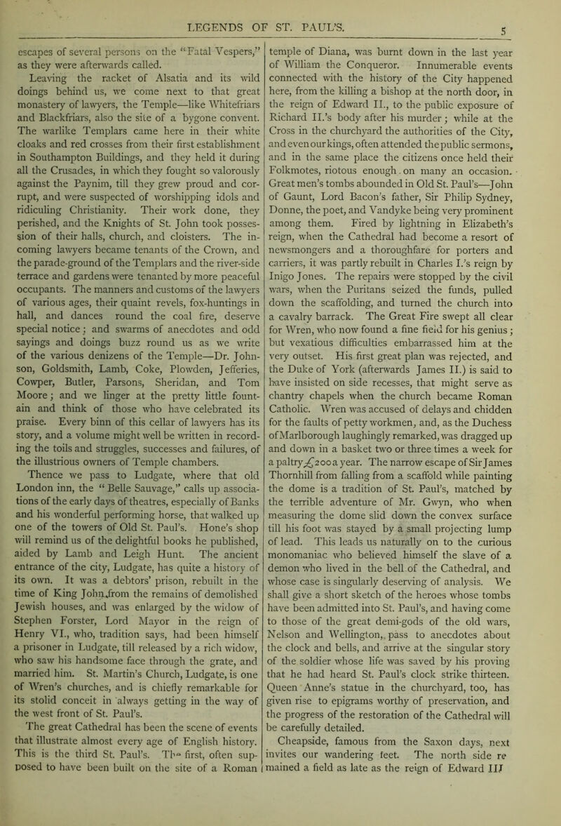 LEGENDS OF ST. PAUL’S. escapes of several persons on the “Fatal Vespers,” as they were aftenvards called. Leaving the racket of Alsatia and its wild doings behind us, we come next to that great monastery of lawyers, the Temple—like Whitefriars and Blackfriars, also the site of a bygone convent. The warlike Templars came here in their white cloaks and red crosses from their first establishment in Southampton Buildings, and they held it during all the Crusades, in which they fought so valorously against the Paynim, till they grew proud and cor- rupt, and were suspected of worshipping idols and ridiculing Christianity. Their work done, they perished, and the Knights of St. John took posses- sion of their halls, church, and cloisters. The in- coming lawyers became tenants of the Crown, and the parade-ground of the Templars and the river-side terrace and gardens were tenanted by more peaceful occupants. The m.anners and customs of the la^vyers of various ages, their quaint revels, fox-huntings in hall, and dances round the coal fire, deserve special notice; and swarms of anecdotes and odd sayings and doings buzz round us as we write of the various denizens of the Temple—Dr. John- son, Goldsmith, Lamb, Coke, Plowden, Jefferies, Cowper, Butler, Parsons, Sheridan, and Tom Moore; and we linger at the pretty little fount- ain and think of those who have celebrated its praise. Every binn of this cellar of la^vyers has its story, and a volume might well be mitten in record- ing the toils and struggles, successes and failures, of the illustrious owners of Temple chambers. Thence we pass to Ludgate, where that old London inn, the “ Belle Sauvage,” calls up associa- tions of the early days of theatres, especially of Banks and his wonderful performing horse, that walked up one of the towers of Old St. Paul’s. Hone’s shop will remind us of the delightful books he published, aided by Lamb and Leigh Hunt. The ancient entrance of the city, Ludgate, has quite a history of its own. It was a debtors’ prison, rebuilt in the time of King Johnffrom the remains of demolished Jewish houses, and was enlarged by the widow of Stephen Forster, Lord Mayor in the reign of Henry VI., who, tradition says, had been himself a prisoner in Ludgate, till released by a rich widow, who saw Ins handsome face through the grate, and married him. St. Martin’s Church, Ludgate, is one of Wren’s churches, and is chiefly remarkable for its stolid conceit in always getting in the way of the west front of St. Paul’s. The great Cathedral has been the scene of events that illustrate almost every age of English history. This is the third St. Paul’s. Th first, often sup- posed to have been built on the site of a Roman I temple of Diana, was burnt down in the last year of William the Conqueror. Innumerable events connected mth the history of the City happened here, from the killing a bishop at the north door, in the reign of Edward II., to the public exposure of Richard II.’s body after his murder; while at the Cross in the churchyard the authorities of the City, and even our kings, often attended the public sermons, and in the same place the citizens once held their Folkmotes, riotous enough,on many an occasion. Great men’s tombs abounded in Old St. Paul’s—John of Gaunt, Lord Bacon’s father. Sir Philip Sydney, Donne, the poet, and Vandyke being very prominent among them. Fired by lightning in Elizabeth’s reign, when the Cathedral had become a resort of newsmongers and a thoroughfare for porters and carriers, it was partly rebuilt in Charles I.’s reign by Inigo Jones. The repairs were stopped by the civil wars, when the Puritans seized the funds, pulled down the scaffolding, and turned the church into a cavalry barrack. The Great Fire swept all clear for Wren, who now found a fine field for his genius; but vexatious difficulties embarrassed him at the very outset. His first great plan was rejected, and the Duke of York (afterwards James H.) is said to have insisted on side recesses, that might serve as chantry chapels when the church became Roman Catholic. Wren was accused of delays and chidden for the faults of petty workmen, and, as the Duchess of Marlborough laughingly remarked, was dragged up and down in a basket two or three times a week for a paltiy;^2ooa year. The narrow escape of Sir James Thornhill from falling from a scaffold while painting the dome is a tradition of St. Paul’s, matched by the terrible adventure of Mr. G^vyn, who when measuring the dome slid down the convex surface till his foot was stayed by a small projecting lump of lead. This leads us naturally on to the curious monomaniac who believed himself the slave of a demon who lived in the bell of the Cathedral, and whose case is singularly deserving of analysis. We shall give a short sketch of the heroes whose tombs have been admitted into St. Paul’s, and having come to those of the great demi-gods of the old wars. Nelson and Wellington,, pass to anecdotes about the clock and bells, and arrive at the singular story of the soldier whose life was saved by his proving that he had heard St. Paul’s clock strike thirteen. Queen Anne’s statue in the churchyard, too, has given rise to epigrams worthy of preservation, and the progress of the restoration of the Cathedral will be carefully detailed. Cheapside, famous from the Saxon days, next invites our wandering feet. The north side re mained a field as late as the reign of Edward IIJ