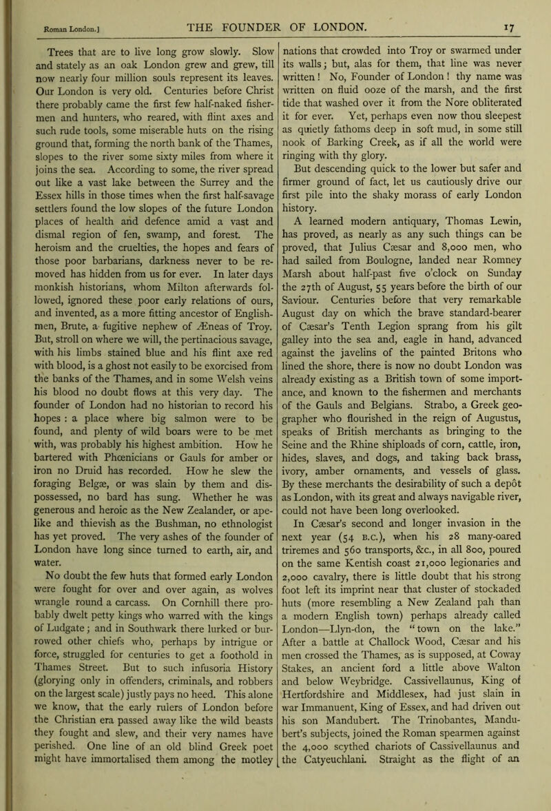 Trees that are to live long grow slowly. Slow and stately as an oak London grew and grew, till now nearly four million souls represent its leaves. Our London is very old. Centuries before Christ there probably came the first few half-naked fisher- men and hunters, who reared, with flint axes and such rude tools, some miserable huts on the rising ground that, forming the north bank of the Thames, slopes to the river some sixty miles from where it joins the sea. According to some, the river spread out like a vast lake between the Surrey and the Essex hills in those times when the first half-savage settlers found the low slopes of the future London places of health and defence amid a vast and dismal region of fen, swamp, and forest. The heroism and the cruelties, the hopes and fears of those poor barbarians, darkness never to be re- moved has hidden from us for ever. In later days monkish historians, whom Milton afterwards fol- lowed, ignored these poor early relations of ours, and invented, as a more fitting ancestor of English- men, Brute, a fugitive nephew of Hineas of Troy. But, stroll on where we will, the pertinacious savage, with his limbs stained blue and his flint axe red with blood, is a ghost not easily to be exorcised from the banks of the Thames, and in some Welsh veins his blood no doubt flows at this very day. The founder of London had no historian to record his hopes : a place where big salmon were to be found, and plenty of wild boars were to be met with, was probably his highest ambition. How he bartered with Phoenicians or Gauls for amber or iron no Druid has recorded. How he slew the foraging Belgae, or was slain by them and dis- possessed, no bard has sung. Whether he was generous and heroic as the New Zealander, or ape- like and thievish as the Bushman, no ethnologist has yet proved. The very ashes of the founder of London have long since turned to earth, air, and water. No doubt the few huts that formed early London were fought for over and over again, as wolves wrangle round a carcass. On Cornhill there pro- bably dwelt petty kings who warred with the kings of Ludgate; and in Southwark there lurked or bur- rowed other chiefs who, perhaps by intrigue or force, struggled for centuries to get a foothold in Thames Street. But to such infusoria History (glorying only in offenders, criminals, and robbers on the largest scale) justly pays no heed. This alone we know, that the early rulers of London before the Christian era passed away like the wild beasts they fought and slew, and their very names have perished. One line of an old blind Greek poet might have immortalised them among the motley nations that crowded into Troy or swarmed under its walls j but, alas for them, that line was never written ! No, Founder of London ! thy name was written on fluid ooze of the marsh, and the first tide that washed over it from the Nore obliterated it for ever. Yet, perhaps even now thou sleepest as quietly fathoms deep in soft mud, in some still nook of Barking Creek, as if all the world were ringing with thy glory. But descending quick to the lower but safer and firmer ground of fact, let us cautiously drive our first pile into the shaky morass of early London history. A learned modern antiquary, Thomas Lewin, has proved, as nearly as any such things can be proved, that Julius Caesar and 8,000 men, who had sailed from Boulogne, landed near Romney Marsh about half-past five o’clock on Sunday the 27 th of August, 55 years before the birth of our Saviour. Centuries before that very remarkable August day on which the brave standard-bearer of Caesar’s Tenth Legion sprang from his gilt galley into the sea and, eagle in hand, advanced against the javelins of the painted Britons who lined the shore, there is now no doubt London was already existing as a British town of some import- ance, and known to the fishermen and merchants of the Gauls and Belgians. Strabo, a Greek geo- grapher who flourished in the reign of Augustus, speaks of British merchants as bringing to the Seine and the Rhine shiploads of corn, cattle, iron, hides, slaves, and dogs, and taking back brass, ivory, amber ornaments, and vessels of glass. By these merchants the desirability of such a depot as London, with its great and always navigable river, could not have been long overlooked. In Csesar’s second and longer invasion in the next year (54 e.c.), when his 28 many-oared triremes and 560 transports, &c., in all 800, poured on the same Kentish coast 21,000 legionaries and 2,000 cavalry, there is little doubt that his strong foot left its imprint near that cluster of stockaded huts (more resembling a New Zealand pah than a modern English town) perhaps already called London—Llyn-don, the “ town on the lake.” After a battle at Challock Wood, Caesar and his men crossed the Thames, as is supposed, at Coway Stakes, an ancient ford a little above Walton and below Weybridge. Cassivellaunus, King of Hertfordshire and Middlesex, had just slain in war Immanuent, King of Essex, and had driven out his son Mandubert. The Trinobantes, Mandu- bert’s subjects, joined the Roman spearmen against the 4,000 scythed chariots of Cassivellaunus and the Catyeuchlani. Straight as the flight of an