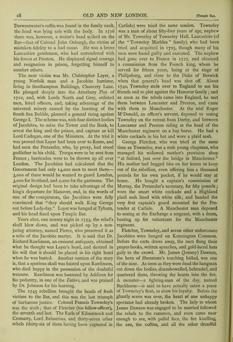 Derwentwater’s coffin was found in the family vault, the head was lying safe with the body. In 1716 there was, however, a traitor’s head spiked on the Bar—that of Colonel John Oxburgh, the victim of mistaken fidelity to a bad cause. He was a brave Lancashire gentleman, who had surrendered with his forces at Preston. He displayed signal courage and resignation in prison, forgetting himself to comfort others. T'he next victim was Mr. Christopher Layer, a young Norfolk man and a Jacobite barrister, living in Southampton Buildings, Chancery Lane. He plunged deeply into the Atterbury Plot of 1722, and, with Lords North and Grey, enlisted men, hired officers, and, taking advantage of the universal misery caused by the bursting of the South Sea Bubble, planned a general rising against George I. The scheme was, with four distinct bodies of Jacobites, to seize the Tower and the Bank, to arrest the king and the prince, and capture or kill Lord Cadogan, one of the Ministers. At the trial it was proved that Layer had been over to Rome, and had seen the Pretender, who, by proxy, had stood godfather to his child. Troops were to be sent from France; barricades were to be thrown up all over London. The Jacobites had calculated that the Government had only 14,000 men to meet them— 3,000 of these would be wanted to guard London, 3,000 for Scotland, and 2,000 for the garrisons. The original design had been to take advantage of the king’s departure for Hanover, and, in the words of one of the conspirators, the Jacobites were fully convinced that “they should walk King George out before Lady-day.” Layer was hanged at Tyburn, and his head fixed upon Temple Bar. Years after, one stormy night in 1753, the rebel’s skull blew down, and was picked up by a non- juring attorney, named Pierce, who preserved it as a relic of the Jacobite martyr. It is said that Dr. Richard Rawlinson, an eminent antiquary, obtained what he thought was Layer’s head, and desired in his will that it should be placed in his right hand when he was buried. Another version of the story is, that a spurious skull was foisted upon Rawlinson, who died happy in the possession of the doubtful treasure. Rawlinson was bantered by Addison for his pedantry, in one of the Tatlers, and was praised by Dr. Johnson for his learning. The 1745 rebellion brought the heads of fresh victims to the Bar, and this was the last triumph of barbarous justice. Colonel Francis Towneley’s was the sixth; that of Fletcher (his fellow-officer), the seventh and last. The Earls of Kilmarnock and Cromarty, Lord Balmerino, and thirty-seven other rebels (thirty-six of them having been captured in Carlisle) were tried the same session. Towneley was a man of about fifty-four years of age, nephew of Mr. Towneley of Towneley Hall, Lancashire (of the “Towneley Marbles” family), who had been tried and acquitted in 1715, though many of his men were found guilty and executed. The nephew had gone over to France in 1727, and obtained a commission from the French king, whom he served for fifteen years, being at the siege of Philipsburg, and close to the Duke of Berwick when that general’s head was shot off. About 1740, Towneley stole over to England to see his friends and to plot against the Hanover family; and as soon as the rebels came into England, he met them between Lancaster and Preston, and came with them to Manchester. At the trial Roger M'Donald, an officer’s servant, deposed to seeing Towneley on the retreat from Derby, and between Lancaster and Preston riding at the head of the Manchester regiment on a bay horse. He had a white cockade in his hat and wore a plaid sash. George Fletcher, who was tried at the same time as Towneley, was a rash young chapman, who managed his widowed mother’s provision shop “at Salford, just over the bridge in Manchester.” His mother had begged him on her knees to keep out of the rebellion, even offering him a thousand pounds for his own pocket, if he would stay at home. He bought a captain’s commission of Murray, the Pretender’s secretary, for fifty pounds ; wore the smart white cockade and a Highland plaid sash lined with white silk; and headed the very first captain’s guard mounted for the Pre- tender at Carlisle. A Manchester man deposed to seeing at the Exchange a sergeant, with a drum, beating up for volunteers for the Manchester regiment. Fletcher, Towneley, and seven other unfortunate Jacobites were hanged on Kennington Common. Before the carts drove away, the men flung their prayer-books, written speeches, and gold-laced hats gaily to the crowd. Mr. James (Jemmy) Dawson, the hero of Shenstone’s touching ballad, was one of the nine. As soon as they were dead the hangman cut down the bodies, disembowelled, beheaded, and quartered them, throwing the hearts into the fire. A monster—a fighting-man of the day, named Buckhorse—is said to have actually eaten a piece of Towneley’s flesli, to show his loyalty. Before the ghastly scene was over, the heart of one unhappy spectator had already broken. The lady to whom James Dawson was engaged to be married followed the rebels to the common, and even came near enough to see, with pallid face, the fire kindling, the axe, the coffins, and all the other dreadful