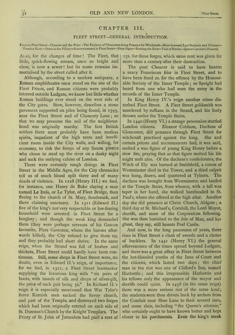 CHAPTER III. FLEET STREET—GENERAL INTRODUCTION. Frays in Fleet Street—Chaucer and the Friar—The Duchess of Gloucester doing Penance for Witchcraft—Riots between Law Students and Citizens— T’rentice Riots—Oates in the Pillory—Entertainments in Fleet Street—Shop Signs—Burning the Boot—Trial of Hardy—Queen Caroline’s Funeral. Alas, for the changes of time ! The Fleet, that little, quick-flowing stream, once so bright and clear, is now a sewer! but its name remains im- mortalised by the street called after it. Although, according to a modern antiquary, a Roman amphitheatre once stood on the site of the Fleet Prison, and Roman citizens were probably interred outside Ludgate, we know but little whether Roman buildings ever stood on the west side of the City gates. Stow, however, describes a stone pavement supported on piles being found, in 1595, near the Fleet Street end of Chancery Lane; so that we may presume the soil of the neighbour- hood was originally marshy. The flrst British settlers there must probably have been restless spirits, impatient of the high rents and insuffi- cient room inside the City walls, and willing, for economy, to risk the forays of any Saxon pirates who chose to steal up the river on a dusky night and sack the outlying cabins of London. There w'ere certainly rough doings in Fleet Street in the Middle Ages, for the City chronicles tell us of much blood spilt there and of many deeds of violence. In 1228 (Henry III.) we find, for instance, one Henry de Buke slaying a man named Le Ireis, or Le Tylor, of Fleet Bridge, then fleeing to the church of St. Mary, Southwark, and there claiming sanctuary. In 13 ii (Edward II.) five of the king’s not very respectable or law-fearing household were arrested in Fleet Street for a burglary; and though the weak king demanded them (tliey were perhaps servants of his Gascon favourite. Piers Gaveston, whom the barons after- wards killed), the City refused to give them up, and they probably had short shrive. In the same reign, when the Strand was full of bushes and thickets. Fleet Street could hardly have been con- tinuous. Still, some shops in Fleet Street were, no doubt, even in Edward II.’s reign, of importance, for we find, in 1321, a Fleet Street bootmaker supplying the luxurious king with “six pairs of boots, with tassels of silk and drops of silver-gilt, the price of each pair being 5s.” In Richard II.’s reign it is especially mentioned that Wat Tyler’s fierce Kentish men sacked the Savoy church, and part of the Temple, and destroyed two forges which had been originally erected on each side of St. Dunstan’s Church by the Knight Templars. The Priory of St. John of Jerusalem had paid a rent of 15 s. for these forges, which same rent was given for more than a century after their destruction. The poet Chaucer is said to have beaten a saucy Franciscan friar in Fleet Street, and to have been fined 2 s. for the offence by the Honour- able Society of the Inner Temple; so Speight had heard from one who had seen the entry in the records of the Inner Temple. In King Henry IV.’s reign another crime dis- turbed Fleet Street. A Fleet Street goldsmith was murdered by ruffians in the Strand, and his body thrown under the Temple Stairs. In 1440 (Henry VI.) a strange procession startled London citizens. Eleanor Cobham, Duchess of Gloucester, did penance through Fleet Street for witchcraft practised against the king. She and certain priests and necromancers had, it was said, melted a wax figure of young King Henry before a slow fire, praying that as that figure melted his life might melt also. Of the duchess’s confederates, the Witch of Ely was burned at Smithfield, a canon of Westminster died in the Tower, and a third culprit was hung, drawn, and quartered at d'yburn. The duchess was brought from Westminster, and landed at the Temple Stairs, from whence, with a tall wax taper in her hand, she walked bareheaded to St. Paul’s, where she offered at the high altar. Another day she did penance at Christ Church, Aldgate; a third day at St. Michael’s, Cornhill, the Lord Mayor, sheriffs, and most of the Corporation following. She was then banished to the Isle of Man, and her ghost, they say, still haunts Peel Castle. And now, in the long panorama of years, there rises in Fleet Street a clash of swords and a clatter of bucklers. In 1441 (Henry VI.) the general effervescence of the times spread beyond Ludgate, and there was a great affray in Fleet Street between the hot-blooded youths of the Inns of Court and the citizens, which lasted two days; the chief man in the riot was one of Clifford’s Inn, named Harbottle; and this irrepressible Harbottle and his fellows only the appearance of the mayor and sheriffs could quiet. In 1458 (in the same reign) there was a more serious riot of the same kind; the students were then driven back by archers from the Conduit near Shoe Lane to their several inns, and some slain, including “the Queen’s attornie,” who certainly ought to have known better and kept closer to his parchments. Even the king’s meek