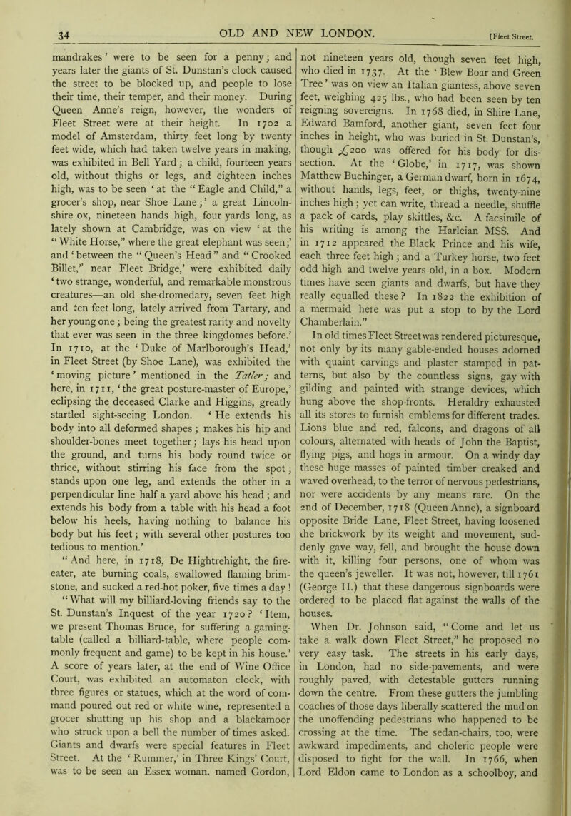 mandrakes ’ were to be seen for a penny; and years later the giants of St. Dunstan’s clock caused the street to be blocked up, and people to lose their time, their temper, and their money. During Queen Anne’s reign, however, the wonders of Fleet Street were at their height. In 1702 a model of Amsterdam, thirty feet long by twenty feet wide, which had taken twelve years in making, was exhibited in Bell Yard; a child, fourteen years old, without thighs or legs, and eighteen inches high, was to be seen ‘ at the “ Eagle and Child,” a grocer’s shop, near Shoe Lane; ’ a great Lincoln- shire ox, nineteen hands high, four yards long, as lately shown at Cambridge, was on view ‘ at the “ White Horse,” where the great elephant was seen;’ and ‘ between the “ Queen’s Head ” and “ Crooked Billet,” near Fleet Bridge,’ w'ere exhibited daily ‘ two strange, wonderful, and remarkable monstrous creatures—an old she-dromedary, seven feet high and ten feet long, lately arrived from Tartary, and her young one ; being the greatest rarity and novelty that ever was seen in the three kingdomes before.’ In 1710, at the ‘Duke of Marlborough’s Head,’ in Fleet Street (by Shoe Lane), was e.xhibited the ‘moving picture’ mentioned in the Tatler; and here, in 17 ii, ‘the great posture-master of Europe,’ eclipsing the deceased Clarke and Higgins, greatly startled sight-seeing London. ‘ He extends his body into all deformed shapes ; makes his hip and shoulder-bones meet together; lays his head upon the ground, and turns his body round twice or thrice, without stirring his face from the spot; stands upon one leg, and extends the other in a perpendicular line half a yard above his head; and extends his body from a table w'ith his head a foot below his heels, having nothing to balance his body but his feet; with several other postures too tedious to mention.’ “And here, in 1718, De Hightrehight, the fire- eater, ate burning coals, swallowed flaming brim- stone, and sucked a red-hot poker, five times a day ! “ What will my billiard-loving friends say to the St. Dunstan’s Inquest of the year 1720? ‘Item, we present Thomas Bruce, for suffering a gaming- table (called a billiard-table, \vhere people com- monly frequent and game) to be kept in his house.’ A score of years later, at the end of Wine Office Court, was exhibited an automaton clock, with three figures or statues, which at the word of com- mand poured out red or white wine, represented a grocer shutting up his shop and a blackamoor who struck upon a bell the number of times asked. Giants and dwarfs were special features in Fleet Street. At the ‘ Rummer,’ in Three Kings’ Court, was to be seen an Essex woman, named Gordon, not nineteen years old, though seven feet high, who died in 1737. At the ‘ Blew Boar and Green Tree ’ was on view an Italian giantess, above seven feet, weighing 425 lbs., who had been seen by ten reigning sovereigns. In 1768 died, in Shire Lane, Edward Bamford, another giant, seven feet four inches in height, who was buried in St. Dunstan’s, though ;^2oo was offered for his body for dis- section. At the ‘Globe,’ in 1717, was shown Matthew Buchinger, a German dwarf, born in 1674, without hands, legs, feet, or thighs, twenty-nine inches high; yet can write, thread a needle, shuffle a pack of cards, play skittles, &c. A facsimile of his writing is among the Harleian MSS. And in 1712 appeared the Black Prince and his wife, each three feet high ; and a Turkey horse, two feet odd high and twelve years old, in a box. Modern times have seen giants and dwarfs, but have they really equalled these? In 1822 the exhibition of a mermaid here was put a stop to by the Lord Chamberlain.” In old times Fleet Street was rendered picturesque, not only by its many gable-ended houses adorned with quaint carvings and plaster stamped in pat- terns, but also by the countless signs, gay with gilding and painted with strange devices, which hung above the shop-fronts. Heraldry exhausted all its stores to furnish emblems for different trades. Lions blue and red, falcons, and dragons of all colours, alternated with heads of John the Baptist, flying pigs, and hogs in armour. On a windy day these huge masses of painted timber creaked and waved overhead, to the terror of nervous pedestrians, nor were accidents by any means rare. On the 2nd of December, 1718 (Queen Anne), a signboard opposite Bride Lane, Fleet Street, having loosened the brickwork by its weight and movement, sud- denly gave way, fell, and brought the house down with it, killing four persons, one of whom was the queen’s jeweller. It was not, however, till 1761 (George II.) that these dangerous signboards were ordered to be placed flat against the walls of the houses. When Dr. Johnson said, “Come and let us take a walk down Fleet Street,” he proposed no very easy task. The streets in his early days, in London, had no side-pavements, and were roughly paved, with detestable gutters running down the centre. From these gutters the jumbling coaches of those days liberally scattered the mud on the unoffending pedestrians who happened to be crossing at the time. The sedan-chairs, too, were awkward impediments, and choleric people were disposed to fight for the wall. In 1766, when Lord Eldon came to London as a schoolboy, and