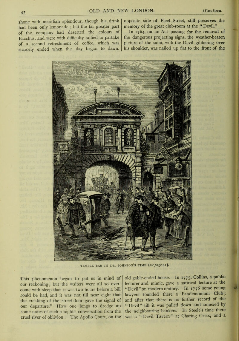 shone with meridian splendour, though his drink had been only lemonade ; but the far greater part of the company had deserted the colours of Bacchus, and were with difficulty rallied to partake of a second refreshment of coffee, which was scarcely ended when the day began to dawn. opposite side of Fleet Street, still preserves the memory of the great club-room at the “ Devil” In 1764, on an Act passing for the removal of the dangerous projecting signs, the weather-beaten picture of the saint, with the Devil gibbering over his shoulder, was nailed up flat to the front of the TEMPLE EAR IN DR. JOHNSON’S TIME (see41}. This phenomenon began to put us in mind of our reckoning; but the waiters were all so over- come with sleep that it was two hours before a bill could be had, and it was not till near eight that the creaking of the street-door gave the signal of our departure.” How one longs to dredge up some notes of such a night’s conversation from the cruel river of oblivion ! The Apollo Court, on the old gable-ended house. In i775> Collins, a public lecturer and mimic, gave a satirical lecture at the “Devil” on modern oratory. In 1776 some young lawyers founded there a Pandemonium Club; and after that there is no further record of the “ Devil ” till it was pulled down and annexed by the neighbouring bankers. In Steele’s time there was a “ Devil Tavern ” at Charing Cross, and a