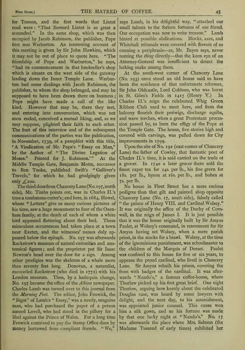 for Tonson, and the first words that Lintot read were : “That Bernard Lintot is so great a scoundrel.” In the same shop, which was then occupied by Jacob Robinson, the publisher. Pope first met Warburton. An interesting account of this meeting is given by Sir John Hawkins, which it may not be out of place to quote here. “ The friendship of Pope and Warburton,” he says, “ had its commencement in that bookseller’s shop which is situate on the west side of the gateway leading down the Inner Temple Lane. Warbur- ton had some dealings with Jacob Robinson, the publisher, to whom the shop belonged, and may be supposed to have been drawn there on business ; Pope might have made a call of the like kind. However that may be, there they met, and entering into conversation, which was not soon ended, conceived a mutual liking, and, as we may suppose, plighted their faith to each other. The fruit of this interview and of the subsequent communications of the parties was the publication, in November, 1739, of a pamphlet with this title, ‘ A Vindication of Mr. Pope’s “ Essay on Man,” by the Author of “ The Divine Legation of Moses.” Printed for J. Robinson.’” At the Middle Temple Gate, Benjamin Motte, successor to Ben Tooke, published Swift’s “Gulliver’s Travels,” for which he had grudgingly given only ;!^2oo. The third doorfrom ChanceryLane(No.i97,'north side), Mr. Timbs points out, was in Charles II.’s time a tombstone-cutter’s; and here, in 1684, Howel, whose “ Letters” give us many curious pictures of his time, saw a huge monument to four of the Oxen- ham family, at the death of each of whom a white bird appeared fluttering about their bed. These miraculous occurrences had taken place at a town near Exeter, and the witnesses’ names duly ap- peared below the epitaph. No. 197 was afterwards Rackstrow’s museum of natural curiosities and ana- tomical figures; and the proprietor put Sir Isaac Newton’s head over the door for a sign. Among other prodigies was the skeleton of a whale more than seventy feet long. Donovan, a naturalist, succeeded Rackstrow (who died in 1772) with his London museum. Then, by a harlequin change. No. 197 became the office of the Albion newspaper. Charles Lamb was turned over to this journal from the Morning Post. The editor, John Fenwick, the “ Bigot” of Lamb’s “ Essay,” was a needy, sanguine man, who had purchased the paper of a person named Lovell, who had stood in the pillory for a libel against the Prince of Wales. For a long time Fenwick contrived to pay the Stamp Office dues by money borrowed from compliant friends. “We,” says Lamb, in his delightful way, “attached our small talents to the forlorn fortunes of our friend. Our occupation was now to write treason.” Lamb hinted at possible abdications. Blocks, axes, and Whitehall tribunals were covered with flowers of so cunning a periphrasis—as, Mr. Bayes says, never nam.ing the thing directly—that the keen eye of an Attorney-General was insufficient to detect the lurking snake among them. At the south-west corner of Chancery Lane (No. 193) once stood an old house said to have been the residence of that unfortunate reformer. Sir John Oldcastle, Lord Cobham, who was burnt in St. Giles’s Fields in 1417 (Henry V.) In Charles II.’s reign the celebrated Whig Green Ribbon Club used to meet here, and from the balcony flourish their periwigs, discharge squibs, and wave torches, when a great Protestant proces- sion passed by, to burn the effigy of the Pope at the Temple Gate. The house, five stories high and covered with carvings, was pulled down for City improvements in 1799. Upon the site of No. 192 (east corner of Chancery Lane) the father of Cowley, that fantastic poet of Charles II.’s time, it is said carried on the trade of a grocer. In 1740 a later grocer there sold the finest caper tea for 24s. per lb., his fine green for i8s. per lb., hyson at i6s. per lb., and bohea at 7 s. per lb. No house in Fleet Street has a more curious pedigree than that gilt and painted shop opposite Chancery Lane (No. 17, south side), falsely called “ the palace of Henry VIII. and Cardinal Wolsey.” It was originally the office of the Duchy of Corn- wall, in the reign of James I. It is just possible that it was the house originally built by Sir Amyas Paulet, at Wolsey’s command, in resentment for Sir Amyas having set Wolsey, when a mere parish priest, in the stocks for a brawl. Wolsey, at the time of the ignominious punishment, was schoolmaster to the children of the Marquis of Dorset. Paulet was confined to this house for five or six years, to appease the proud cardinal, who lived in Chancery Lane. Sir Amyas rebuilt his prison, covering the front with badges of the cardinal. It was after- wards “ Nando’s,” a famous coffee-house, where Thurlow picked up his first great brief. One night Thurlow, arguing here keenly about the celebrated Douglas case, was heard by some la-wyers with delight, and the next day, to his astonishment, was appointed junior counsel. This cause won him a silk gown, and so his fortune was made by that one lucky night at “Nando’s.” No. 17 was afterwards the place where Mrs. Salmon (the Madame Tussaud of early times) e.xhibited her